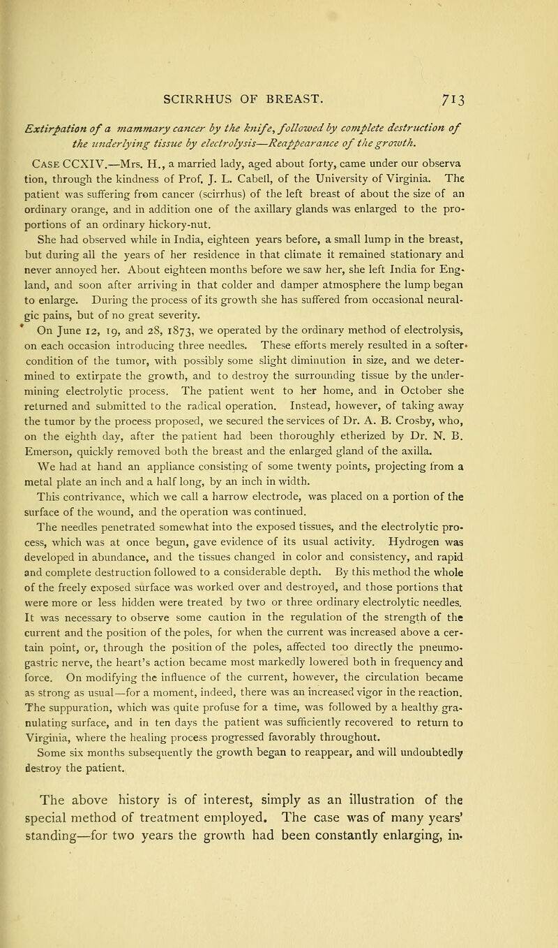 Extirpation of a ?nammary cancer by the knife, followed by complete destruction of the underlying tissue by electrolysis—Reappearance of the growth. Case CCXIV.—Mrs. H., a married lady, aged about forty, came under our observa tion, through the kindness of Prof. J. L. Cabell, of the University of Virginia. The patient was suffering from cancer (scirrhus) of the left breast of about the size of an ordinary orange, and in addition one of the axillary glands was enlarged to the pro- portions of an ordinary hickory-nut. She had observed while in India, eighteen years before, a small lump in the breast, but during all the years of her residence in that climate it remained stationary and never annoyed her. About eighteen months before we saw her, she left India for Eng- land, and soon after arriving in that colder and damper atmosphere the lump began to enlarge. During the process of its growth she has suffered from occasional neural- gic pains, but of no great severity. On June 12, 19, and 28, 1873, '^^ operated by the ordinary method of electrolysis, on each occasion introducing three needles. These efforts merely resulted in a softer^ condition of the tumor, with possibly some slight diminution in size, and we deter- mined to extirpate the growth, and to destroy the surrounding tissue by the under- mining electrolytic process. The patient went to her home, and in October she returned and submitted to the radical operation. Instead, however, of taking away the tumor by the process proposed, we secured the services of Dr. A. B. Crosby, who, on the eighth day, after the patient had been thoroughly etherized by Dr. N. B. Emerson, quickly removed both the breast and the enlarged gland of the axilla. We had at hand an appliance consisting of some twenty points, projecting from a metal plate an inch and a half long, by an inch in width. This contrivance, which we call a harrow electrode, was placed on a portion of the surface of the wound, and the operation was continued. The needles penetrated somewhat into the exposed tissues, and the electrolytic pro- cess, which was at once begun, gave evidence of its usual activity. Hydrogen was developed in abundance, and the tissues changed in color and consistency, and rapid and complete destruction followed to a considerable depth. By this method the whole of the freely exposed surface was worked over and destroyed, and those portions that were more or less hidden were treated by two or three ordinary electrolytic needles. It was necessary to observe some caution in the regulation of the strength of the current and the position of the poles, for when the current was increased above a cer- tain point, or, through the position of the poles, affected too directly the pneumo- gastric nerve, the heart's action became most markedly lowered both in frequency and force. On modifying the influence of the current, however, the circulation became as strong as usual—for a moment, indeed, there was an increased vigor in the reaction. The suppuration, which was quite profuse for a time, was followed by a healthy gra- nulating surface, and in ten days the patient was sufficiently recovered to return to Virginia, where the healing process progressed favorably throughout. Some six months subsequently the growth began to reappear, and will undoubtedly destroy the patient. The above history is of interest, simply as an illustration of the special method of treatment employed. The case was of many years' standing—for two years the growth had been constantly enlarging, in.