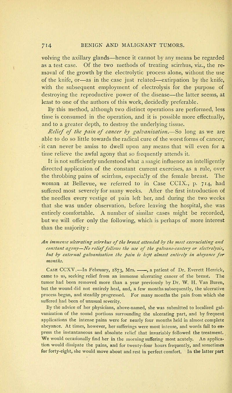 volving the axillary glands—hence it cannot by any means be regarded as a test case. Of the two methods of treating scirrhus, viz., the re- moval of the growth by the electrolytic process alone, without the use of the knife, or—as in the case just related—extirpation by the knife, with the subsequent employment of electrolysis for the purpose of destroying the reproductive power of the disease—the latter seems, at least to one of the authors of this work, decidedly preferable. By this method, although two distinct operations are performed, less time is consumed in the operation, and it is possible more effectually, and to a greater depth, to destroy the underlying tissue. Relief of the pam of cancer by galvanization.—So long as we are able to do so little towards the radical cure of the worst forms of cancer, • it can never be amiss to dwell upon any means that will even for a time relieve the awful agony that so frequently attends it. It is not sufficiently understood what a magic influence an intelligently directed application of the constant current exercises, as a rule, over the throbbing pains of scirrhus, especially of the female breast. The woman at Bellevue, we referred to in Case CCIX., p. 714, had suffered most severely for many weeks. After the first introduction of the needles every vestige of pain left her, and during the two weeks that she was under observation, before leaving the hospital, she was entirely comfortable. A number of similar cases might be recorded, but we will offer only the following, which is perhaps of more interest than the majority: An immense ulcerating scirrhus of the breast attended- by the most excruciating and constant agony—No relief foUozvs the iise of the galvano-caiitery or electrolysis, but by external galvanization the pain is kept almost entirely in abeyance for months. Case CCXV.—In February, 1873, Mrs. , a patient of Dr. Everett Herrick, came to us, seeking relief from an immense ulcerating cancer of the breast. The tumor had been removed more than a year previously by Dr. W. H. Van Buren, but the wound did not entirely heal, and, a few months subsequently, the ulcerative process began, and steadily progressed. For many months the pain from which she suffered had been of unusual severity. By the advice of her physicians, above-named, she was submitted to localized gal- vanization of the sound portions surrounding the ulcerating part, and by frequent applications the intense pains were for nearly four months held in almost complete abeyance. At times, however, her sufferings were most intense, and words fail to ex- press the instantaneous and absolute relief that invariably followed the treatment. ^ We v/ould occasionally find her in the morning suffering most acutely. An applica- tion would dissipate the pains, and for twenty-four hours frequently, and sometimes for forty-eight, she would move about and rest in perfect comfort. In the latter part