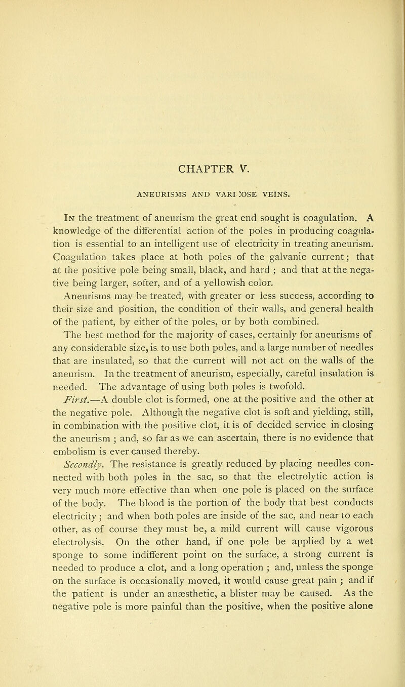 ANEURISMS AND VARI *OSE VEINS. In the treatment of aneurism the great end sought is coagulation. A knowledge of the differential action of the poles in producing coagula- tion is essential to an intelligent use of electricity in treating aneurism. Coagulation takes place at both poles of the galvanic current; that at the positive pole being small, black, and hard ; and that at the nega- tive being larger, softer, and of a yellowish color. Aneurisms may be treated, with greater or less success, according to their size and position, the condition of their walls, and general health of the patient, by either of the poles, or by both combined. The best method for the majority of cases, certainly for aneurisms of any considerable size, is. to use both poles, and a large number of needles that are insulated, so that the current will not act on the walls of the aneurism. In the treatment of aneurism, especially, careful insulation is needed. The advantage of using both poles is twofold. First.—A double clot is formed, one at the positive and the other at the negative pole. Although the negative clot is soft and yielding, still, in combination with the positive clot, it is of decided service in closing the aneurism ; and, so far as we can ascertain, there is no evidence that embolism is ever caused thereby. Secondly. The resistance is greatly reduced by placing needles con- nected with both poles in the sac, so that the electrolytic action is very much more effective than when one pole is placed on the surface of the body. The blood is the portion of the body that best conducts electricity ; and when both poles are inside of the sac, and near to each other, as of course they must be, a mild current will cause vigorous electrolysis. On the other hand, if one pole be appHed by a wet sponge to some indifferent point on the surface, a strong current is needed to produce a clot, and a long operation ; and, unless the sponge on the surface is occasionally moved, it would cause great pain ; and if the patient is under an anaesthetic, a blister may be caused. As the negative pole is more painful than the positive, when the positive alone