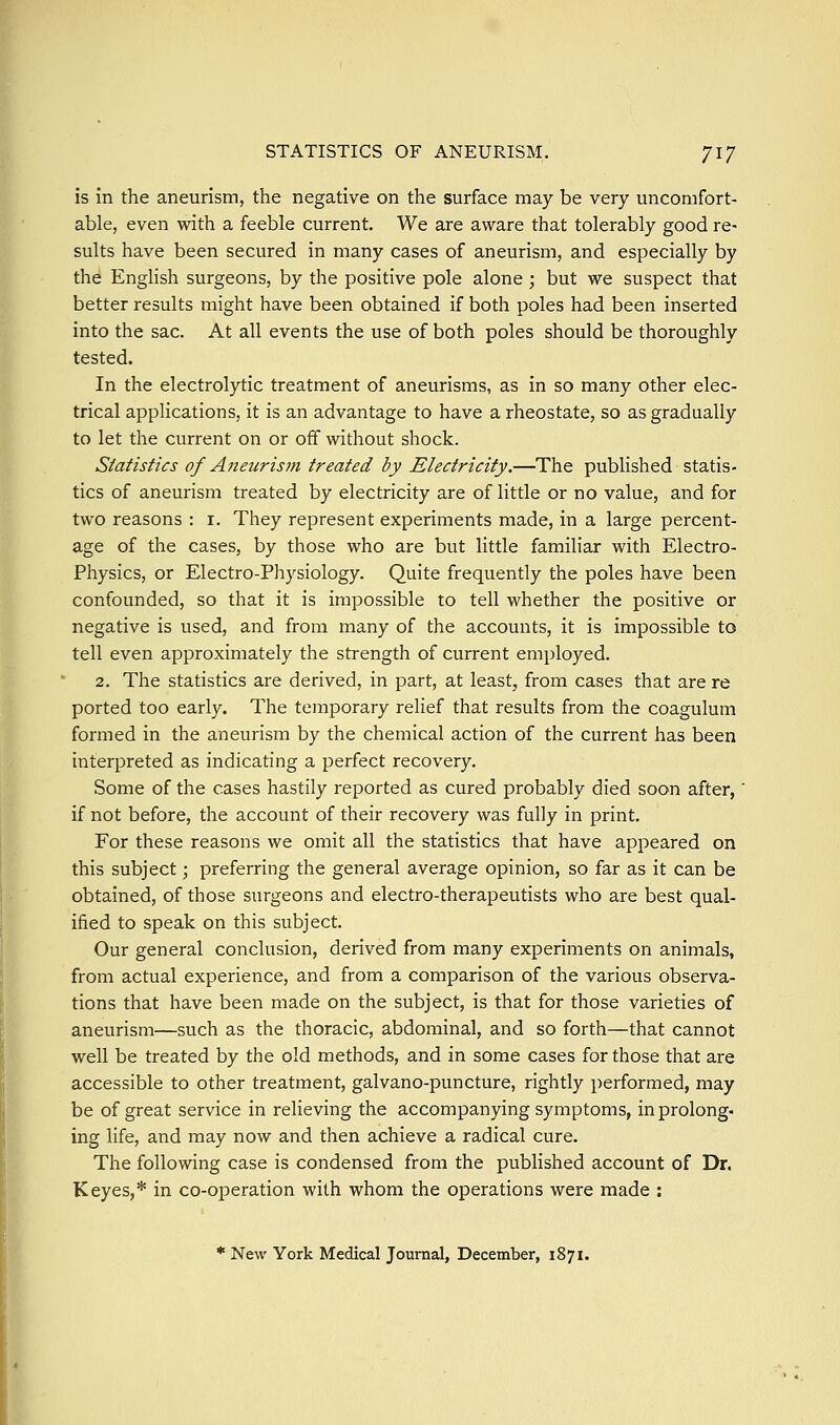 is in the aneurism, the negative on the surface may be very uncomfort- able, even with a feeble current. We are aware that tolerably good re- sults have been secured in many cases of aneurism, and especially by the English surgeons, by the positive pole alone ; but we suspect that better results might have been obtained if both poles had been inserted into the sac. At all events the use of both poles should be thoroughly tested. In the electrolytic treatment of aneurisms, as in so many other elec- trical applications, it is an advantage to have a rheostate, so as gradually to let the current on or off without shock. Statistics of Aneurism treated by Electricity.—The published statis- tics of aneurism treated by electricity are of little or no value, and for two reasons : i. They represent experiments made, in a large percent- age of the cases, by those who are but little familiar with Electro- Physics, or Electro-Physiology. Quite frequently the poles have been confounded, so that it is impossible to tell whether the positive or negative is used, and from many of the accounts, it is impossible to tell even approximately the strength of current employed. 2. The statistics are derived, in part, at least, from cases that are re ported too early. The temporary relief that results from the coagulum formed in the aneurism by the chemical action of the current has been interpreted as indicating a perfect recovery. Some of the cases hastily reported as cured probably died soon after,' if not before, the account of their recovery was fully in print. For these reasons we omit all the statistics that have appeared on this subject; preferring the general average opinion, so far as it can be obtained, of those surgeons and electro-therapeutists who are best qual- ified to speak on this subject. Our general conclusion, derived from many experiments on animals, from actual experience, and from a comparison of the various observa- tions that have been made on the subject, is that for those varieties of aneurism—such as the thoracic, abdominal, and so forth—that cannot well be treated by the old methods, and in some cases for those that are accessible to other treatment, galvano-puncture, rightly performed, may be of great service in relieving the accompanying symptoms, in prolong, ing life, and may now and then achieve a radical cure. The following case is condensed from the published account of Dr. Keyes,* in co-operation with whom the operations were made : * New York Medical Journal, December, 1871.