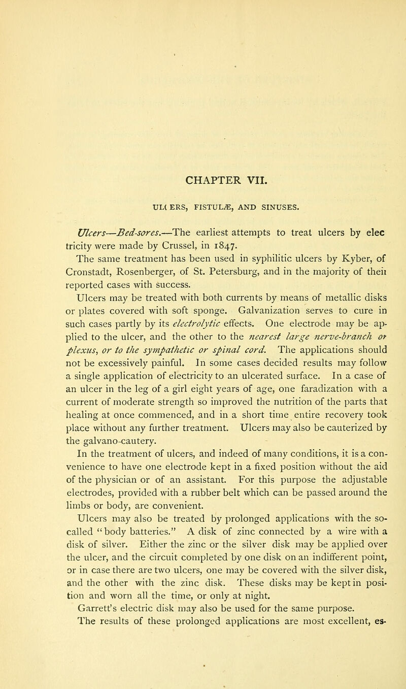 UL( ERS, FISTULA, AND SINUSES. Ulcers—Bed-sores.—The earliest attempts to treat ulcers by elec tricky were made by Crussel, in 1847. The same treatment has been used in syphilitic ulcers by Kyber, of Cronstadt, Rosenberger, of St. Petersburg, and in the majority of theii reported cases with success. Ulcers may be treated with both currents by means of metallic disks or plates covered with soft sponge. Galvanization serves to cure in such cases partly by its electrolytic effects. One electrode may be ap- plied to the ulcer, and the other to the nearest large nerve-branch ot plexus, or to the sympathetic or spinal cord. The applications should not be excessively painful. In some cases decided results may follow a single application of electricity to an ulcerated surface. In a case of an ulcer in the leg of a girl eight years of age, one faradization with a current of moderate strength so improved the nutrition of the parts that healing at once commenced, and in a short time entire recovery took place without any further treatment. Ulcers may also be cauterized by the galvano-cautery. In the treatment of ulcers, and indeed of many conditions, it is a con- venience to have one electrode kept in a fixed position without the aid of the physician or of an assistant. For this purpose the adjustable electrodes, provided with a rubber belt which can be passed around the limbs or body, are convenient. Ulcers may also be treated by prolonged applications with the so- called body batteries. A disk of zinc connected by a wire with a disk of silver. Either the zinc or the silver disk may be applied over the ulcer, and the circuit completed by one disk on an indifferent point, or in case there are two ulcers, one may be covered with the silver disk, and the other with the zinc disk. These disks may be kept in posi- tion and worn all the time, or only at night. Garrett's electric disk may also be used for the same purpose. The results of these prolonged applications are most excellent, es-