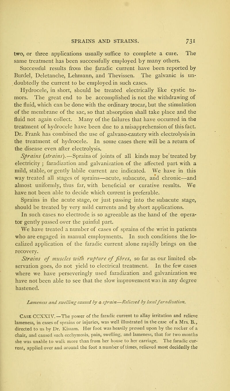 SPRAINS AND STRAINS. 71^ two, or three applications usually suffice to complete a cure. The same treatment has been successfully employed by many others. Successful results from the faradic current have been reported by Burdel, Deletanche, Lehmann, and Thevissen. The galvanic is un- .doubtedly the current to be employed in such cases. Hydrocele, in short, should be treated electrically like cystic tu- mors. The great end to be accomplished is not the withdrawing of the fluid, which can be done with the ordinary trocar, but the stimulation of the membrane of the sac, so that absorption shall take place and the fluid not again collect. Many of the failures that have occurred in the treatment of hydrocele have been due to a misapprehension of this fact. Dr. Frank has combined the use of galvano-cautery with electrolysis in the treatment of hydrocele. In some cases there will be a return of the disease even after electrolysis. Sprains {strains).—Sprains of joints of all kinds may be treated by electricity ; faradization and galvanization of the affected part with a mild, stable, or gently labile current are indicated. We have in this way treated all stages of sprains—acute, subacute, and chronic—and almost uniformly, thus far, with beneficial or curative results. We have not been able to decide which current is preferable. Sprains in the acute stage, or just passing into the subacute stage, should be treated by very mild currents and by short applications. In such cases no electrode is so agreeable as the hand of the opera- tor gently passed over the painful part. We have treated a number of cases of sprains of the wrist in patients who are engaged in manual employments. In such conditions the lo- calized application of the faradic current alone rapidly brings on the recovery. Strains of muscles with rupture of fibres, so far as our limited ob- servation goes, do not yield to electrical treatment. In the few cases where we have perseveringly used faradization and galvanization we have not been able to see that the slow improvement was in any degree hastened. Laineness and swelling caused by a sprain—Relieved by local faradization. Case CCXXIV.—The power of the faradic current to allay irritation and relieve lameness, in cases of sprains or injuries, was well illustrated in the case of a Mrs. B., directed to us by Dr. Kissam. Her foot was heavily pressed upon by the rocker of a chair, and caused such ecchymosis, pain, swelling, and lameness, that for two months she was unable to walk more than from her house to her carriage. The faradic cur- rent, applied over and around the foot a number of times, relieved most decidedly the