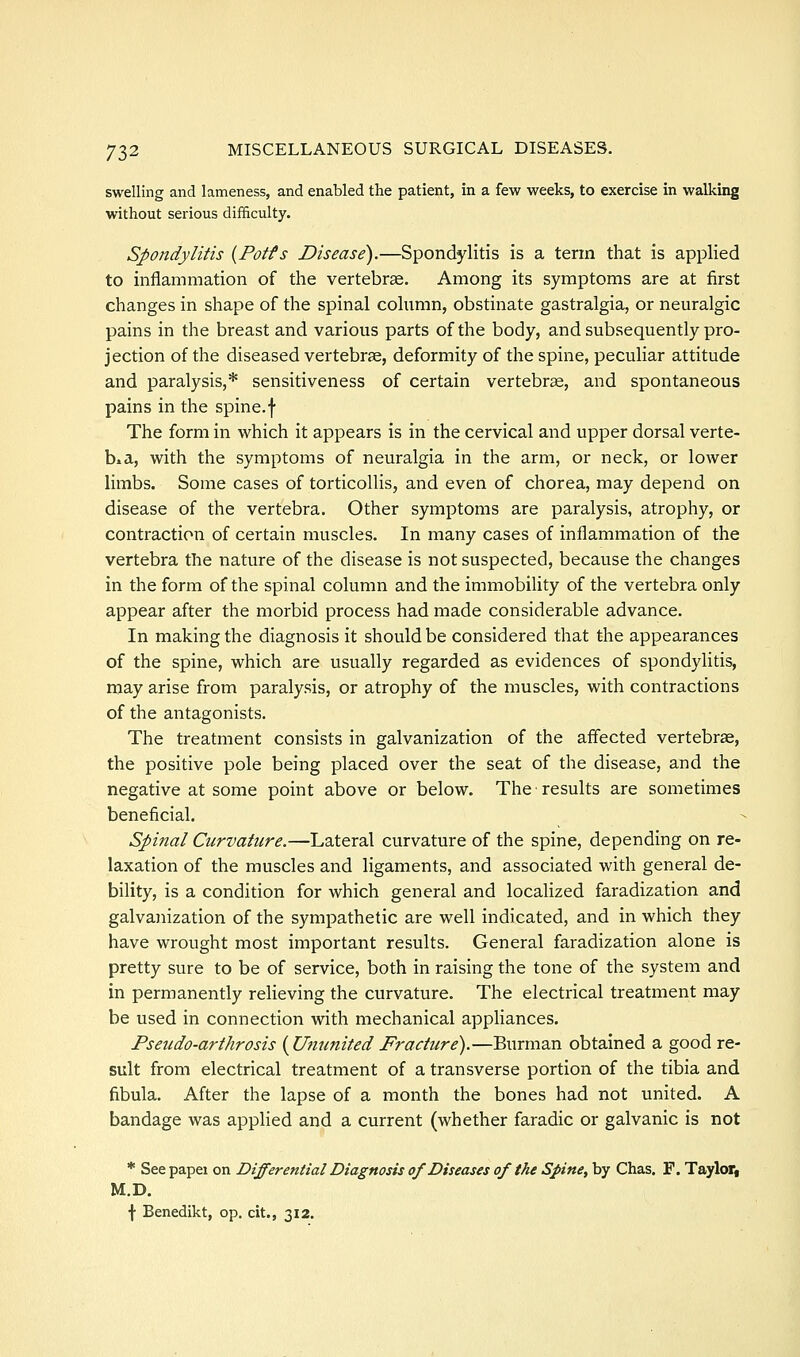 swelling and lameness, and enabled the patient, in a few weeks, to exercise in walking without serious difficulty. Spondylitis {Potts Disease).—Spondylitis is a term that is applied to inflammation of the vertebr£e. Among its symptoms are at first changes in shape of the spinal column, obstinate gastralgia, or neuralgic pains in the breast and various parts of the body, and subsequently pro- jection of the diseased vertebrse, deformity of the spine, peculiar attitude and paralysis,* sensitiveness of certain vertebrse, and spontaneous pains in the spine, f The form in which it appears is in the cervical and upper dorsal verte- bra, with the symptoms of neuralgia in the arm, or neck, or lower limbs. Some cases of torticollis, and even of chorea, may depend on disease of the vertebra. Other symptoms are paralysis, atrophy, or contraction of certain muscles. In many cases of inflammation of the vertebra the nature of the disease is not suspected, because the changes in the form of the spinal column and the immobility of the vertebra only appear after the morbid process had made considerable advance. In making the diagnosis it should be considered that the appearances of the spine, which are usually regarded as evidences of spondylitis, may arise from paraly.sis, or atrophy of the muscles, with contractions of the antagonists. The treatment consists in galvanization of the affected vertebra, the positive pole being placed over the seat of the disease, and the negative at some point above or below. The results are sometimes beneficial. Spinal Curvature.—Lateral curvature of the spine, depending on re- laxation of the muscles and ligaments, and associated with general de- bility, is a condition for which general and localized faradization and galvanization of the sympathetic are well indicated, and in which they have wrought most important results. General faradization alone is pretty sure to be of service, both in raising the tone of the system and in permanently relieving the curvature. The electrical treatment may be used in connection with mechanical appliances. Pseudo-arthrosis {Ummited Fracture).—Burman obtained a good re- sult from electrical treatment of a transverse portion of the tibia and fibula. After the lapse of a month the bones had not united. A bandage was applied and a current (whether faradic or galvanic is not * Seepapei on Differential Diagnosis of Diseases of the Spine, by Chas. F, Tayloff M.D. f Benedikt, op. cit., 312.