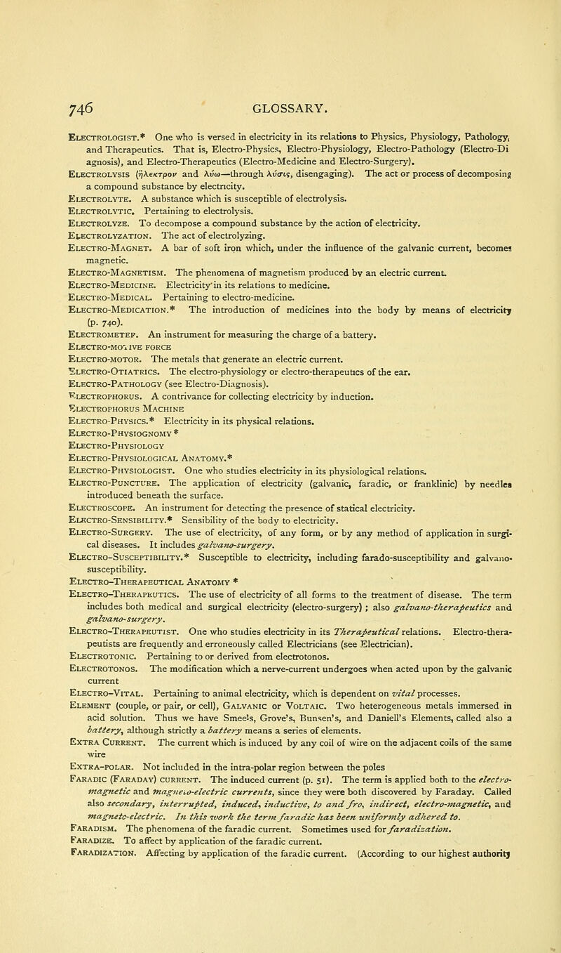 Electrologist.* One who is versed in electricity in its relations to Physics, Physiology, Pathology, and Therapeutics. That is, Electro-Physics, Electro-Physiology, Electro-Pathology (Electro-Di agnosis), and Electro-Therapeutics (Electro-Medicine and Electro-Surgery). Electrolysis {ffKexTpov and \vo>—through Avcris, disengaging). The act or process of decomposing a compound substance by electricity. Electrolyte. A substance which is susceptible of electrolysis. Electrolytic, Pertaining to electrolysis. Electrolyze. To decompose a compound substance by the action of electricity. EtECTROLYZATiON. The act of electrolyzing. Electro-Magnet. A bar of soft iron which, under the influence of the galvanic current, becomes magnetic. Electro-Magnetism. The phenomena of magnetism produced by an electric current. Electro-Medicine. Electricity'in its relations to medicine. Electro-Medical. Pertaining to electro-medicine. Electro-Medication.* The introduction of medicines into the body by means of electricity (p. 740). Electrometer. An instrument for measuring the charge of a battery. Electro-mo'. ive force Electro-motor. The metals that generate an electric current. Electro-Otiatrics. The electro-physiology or electro-therapeutics of the ear. Electro-Pathology (see Electro-Diagnosis). Klectrophorus. a contrivance for collecting electricity bj' induction. Klectrophorus Machine Electro-Physics.* Electricity in its physical relations. Electro-Physiognomy * Electro-Physiology Electro-Physiological Anatomy.* Electro-Physiologist. One who studies electricity in its physiological relations. Electro-Puncture. The application of electricity (galvanic, faradic, or franklinlc) by needlea introduced beneath the surface. Electroscope. An instrument for detecting the presence of statical electricity. Elkctro-Sensibility.* Sensibility of the body to electricity. Electro-Surgery. The use of electricity, of any form, or by any method of application in surgi* cal diseases. It includes galvatio-surgery. Electro-Susceptibility.* Susceptible to electricity, including farado-susceptlbillty and galvano- susceptibility. Electro-Therapeutical Anatomy * Electro-Therapeutics. The use of electricity of all forms to the treatment of disease. The term includes both medical and surgical electricity (electro-surgery) ; also galvaiw-tkera-l>eutics and galvafw-surgery. Electro-Therapeutist. One who studies electricity In its Therajiezitical relations. Electro-thera- peutists are frequently and erroneously called Electricians (see Electrician). Electrotonic. Pertaining to or derived from electrotonos. Electrotonos. The modification which a nerve-current undergoes when acted upon by the galvanic current Electro-Vital. Pertaining to animal electricity, which Is dependent on z/zVa/processes. Element (couple, or pair, or cell), Galvanic or Voltaic. Two heterogeneous metals immersed in acid solution. Thus we have Smee-s, Grove's, Bunsen's, and Daniell's Elements, called also a battery, although strictly a battery means a series of elements. Extra Current. The current which is induced by any coil of wire on the adjacent coils of the same wire Extra-polar. Not included in the intra-polar region between the poles Faradic (Faraday) current. The induced current (p. 51). The term is applied both to the electro- magnetic and tnagneio-electric currents, since they were both discovered by Faraday. Called 2X^0 secondary, interruj>ted, induced, inductive, to and Jro, indirect, electro-7nagnetic, and magneto-electric. In this ivork the tertn faradic has been uniformly adhered to. Faradism. The phenomena of the faradic current. Sometimes used iox faradization. Faradize. To affect by application of the faradic current. Faradization. Aflecting by application of the faradic current. (According to our highest authorit)