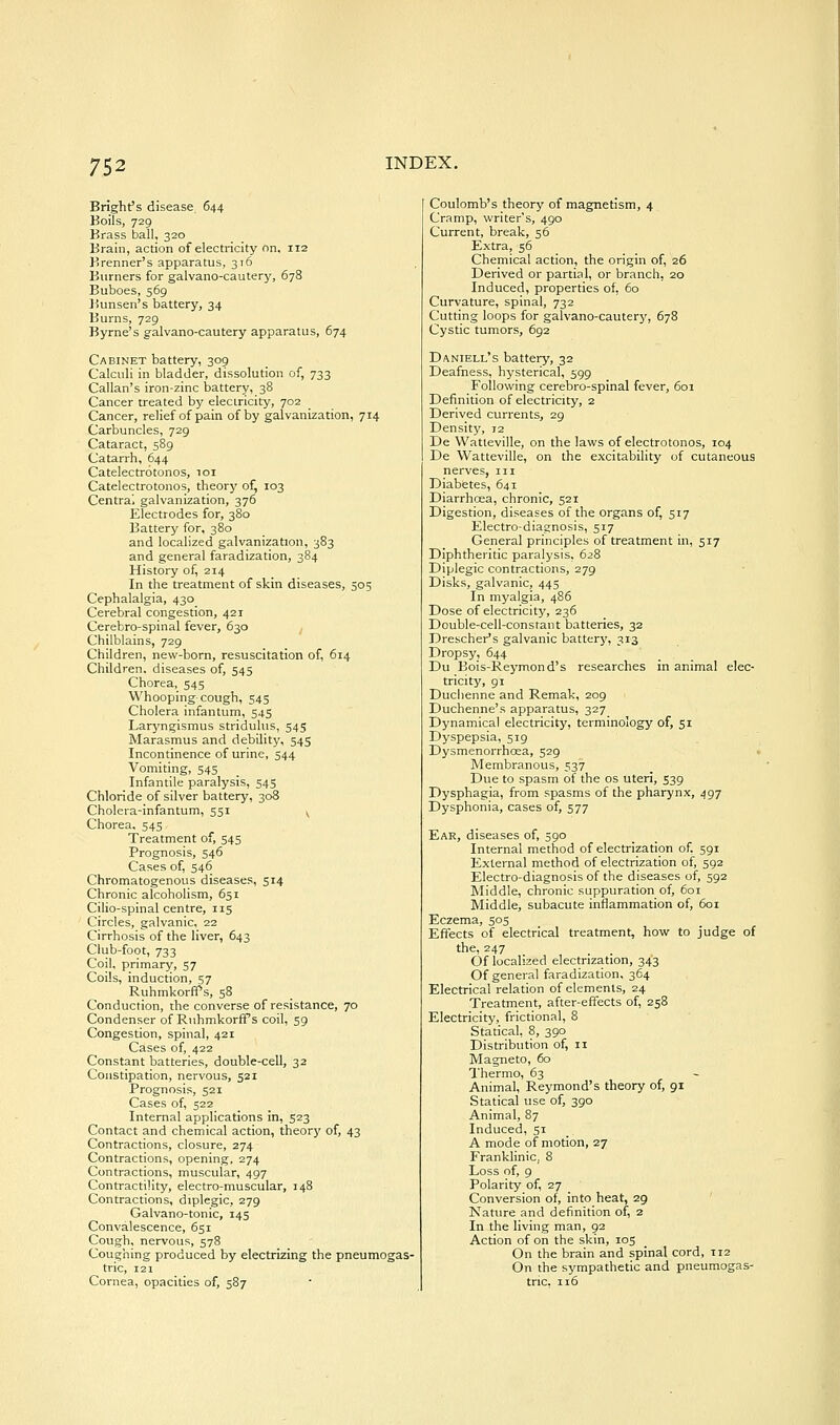 Bright's disease, 644 Boils, 729 Brass ball, 320 Brain, action of electricity nn, 112 Brenner's apparatus, 316 Burners for galvano-cautery, 678 Buboes, 569 Bunsen's battery, 34 Burns, 729 Byrne's galvano-cautery apparatus, 674 Cabinet battery, 309 Calculi in bladder, dissolution of, 733 Callan's iron-zinc battery, 38 Cancer treated by electricity, 702 Cancer, relief of pain of by galvanization, 714 Carbuncles, 729 Cataract, 589 Catarrh, 644 Catelectrotonos, 101 Catelectrotonos, theory of, 103 Centrai galvanization, 376 Electrodes for, 380 Battery for, 380 and localized galvanization, 383 and general faradization, 384 History of, 214 In the treatment of skin diseases, 505 Cephalalgia, 430 Cerebral congestion, 421 Cerebro-spinal fever, 630 Chilblains, 729 Children, new-born, resuscitation of, 614 Children, diseases of, 545 Chorea, 545 Whooping cough, 545 Cholera infantum, 545 Laryngismus stridulus, 545 Marasmus and debility, 545 Incontinence of urine, 544 Vomiting, 545 Infantile paralysis, 545 Chloride of silver battery, 308 Cholera-infantum, 551 y Chorea. 545 Treatment of, 545 Prognosis, 546 Cases of, 546 Chromatogenous diseases, 514 Chronic alcoholism, 651 Cilio-spinal centre, 115 Circles, galvanic, 22 Cirrhosis of the liver, 643 Club-foot, 733 Coil, primary, 57 Coils, induction, 57 RuhmkorfPs, 58 Conduction, the converse of resistance, 70 Condenser of RuhmkorfPs coil, 59 Congestion, spinal, 421 Cases of, 422 Constant batteries, double-cell, 32 Constipation, nervous, 521 Prognosis, 521 Cases of, 522 Internal applications in, 523 Contact and chemical action, theory of, 43 Contractions, closure, 274 Contractions, opening, 274 Contractions, muscular, 497 Contractility, electro-muscular, 148 Contractions, diplegic, 279 Galvano-tonic, 145 Convalescence, 651 Cough, nervous, 578 Coughing produced by electrizing the pneuraogas- tric, 121 Cornea, opacities of, 587 Coulomb's theory of magnetism, 4 Cramp, writer's, 490 Current, break, 56 Extra, 56 Chemical action, the origin of, 26 Derived or partial, or branch, 20 Induced, properties of, 60 Curvature, spinal, 732 Cutting loops for galvano-cauterj', 678 Cystic tumors, 692 Daniell's battery, 32 Deafness, hysterical, 599 Following cerebro-spinal fever, 601 Definition of electricity, 2 Derived currents, 29 Density, 72 De Watteville, on the laws of electrotonos, 104 De Watteville, on the excitability of cutaneous nerves, m Diabetes, 641 Diarrhoea, chronic, 521 Digestion, diseases of the organs of, 517 Electro-diagnosis, 517 General principles of treatment in, 517 Diphtheritic paralysis, 628 Diplegic contractions, 279 Disks, galvanic, 445 In myalgia, 486 Dose of electricity, 236 Double-cell-constant batteries, 32 Drescher's galvanic batter}', 313 Dropsy, 644 Du Bois-Reymond's researches in animal elec- tricity, 91 Duchenne and Remak, 209 Duchenne's apparatus, 327 Dynamical electricity, terminology of, 51 Dyspepsia, 519 Dysmenorrhcea, 529 . Membranous, 537 Due to spasm of the os uteri, 539 Dysphagia, from spasms of the pharynx, 497 Dysphonia, cases of, 577 Ear, diseases of, 590 Internal method of electrization of. 591 External method of electrization of, 592 Electro-diagnosis of the diseases of, 592 Middle, chronic suppuration of, 601 Middle, subacute inflammation of, 601 Eczema, 505 Effects of electrical treatment, how to judge of the, 247 Of localized electrization, 343 Of general faradization, 364 Electrical relation of elements, 24 Treatment, after-effects of, 258 Electricity, frictional, 8 Statical, 8, 390 Distribution of, 11 Magneto, 60 Thermo, 63 - Animal, Reymond's theory of, 91 Statical tise of, 390 Animal, 87 Induced, 51 A mode of motion, 27 Franklinic, 8 Loss of, 9 Polarity of, 27 Conversion of, into heat, 29 ' Nature and definition of, 2 In the living man, 92 Action of on the skin, 105 On the brain and spinal cord, 112 On the sympathetic and pneuraogas- tnc. 116