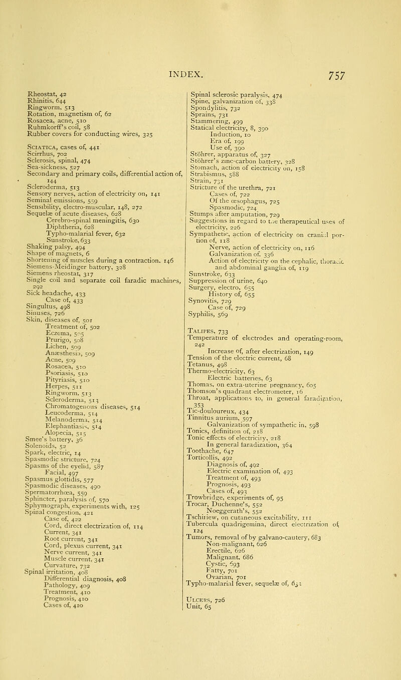 Rheostat, 42 Rhinitis, 644 Ringworm, 513 Rotation, magnetism of, 62 Rosacea, acne, 510 Ruhmkorff's coil, 58 Rubber covers for conducting wires, 325 Sciatica, cases of, 441 Scirrhus, 702 Sclerosis, spinal, 474 Sea-sickness, 527 Secondary and primary coils, differential action of, 144 Scleroderma, 513 Sensory nerves, action of electricity on, 141 Seminal emissions, 559 Sensibility, electro-muscular, 148, 272 Sequelae of acute diseases, 628 Cerebro-spinal meningitis, 630 Diphtheria, 628 Typho-malarial fever, 632 Sunstroke, 633 Shaking palsy, 494 Shape of magnets, 6 Shortening of muscles during a contraction. 146 Siemens-Meidinger battery, 328 Siemens rheostat, 317 Single coil and separate coil faradic machinns, 292 Sick headache, 433 Case of, 433 Singultus, 498 Sinuses, 726 Skm, diseases of, 50T Treatment of, 502 Eczema, 5:15 Prurigo, 508 Lichen, 509 Anaesthesi;i, 509 Acne, 509 Rosacea, 510 Psoriasis, 510 Pityriasis, 510 Herpes, 511 Ringworm. 513 Scleroderma, 51:; Chromatogeiious diseases, 5x4 Leucoderma, 514 Melanoderma, 514 Elephantiasis, 514 Alopecia, 515 Smee's battery, 36 Solenoids, 52 Spark, electric, 14 Spasmodic stricture, 724 Spasms of the eyelid, 587 Facial, 497 Spasmus glottidis, 577 Spasmodic diseases, 490 Spermatorrhoea, 559 Sphincter, paralysis of 570 Sphymograph, experiments with, 125 Spinal congestion, 421 Case of, 422 Cord, direct electrization of, 114 Current, 341 Root current, 341 Cord, plexus current, 341 Nerve current, 341 Muscle current, 341 Curvature, 732 Spinal irritation, 408 Differential diagnosis, 408 Pathology, 409 Treatment, 410 Prognosis, 410 Cases of, 410 Spinal sclerosic paralysis, 474 .Spine, galvanization of, 33S Spondylitis, 732 Sprains, 731 Stammering, 499 Statical electricity, 8, 390 Induction, 10 Era of, 199 Use of, 390 Stohrer, apparatus of, 327 Stohrer's zinc-carbon battery, ^28 Stomach, action of electricity on, 158 Strabismus, 588 Strain, 731 Stricture of the urethra, 721 Cases of, 722 Of the cesophagus, 725 Spasmodic, 724 Stumps after amputation, 729 Suggestions in regard to t.ie therapeutical uses of electricity, 226 Sympathetic, action of electricity on crani;d por- tion of, 118 Nerve, action of electricity on, 116 Galvanization of. 336 Action of electricity on the cephalic, thoracic and abdominal ganglia of, 119 Sunstroke, 633 Suppression of urine, 640 Surgery, electro, 655 History of, 655 Synovitis, 729 Case of, 729 Syphilis, 569 Talipes, 733 Temperature of electrodes and operating-room, 242 Increase of, after electrization, 149 Tension of the electric current, 68 Tetanus, 498 Thermo-electricity, 63 Electric batteries, 63 Thomas, on e.xtra-uterine pregnancy, 605 Thomson's quadrant electrometer, 16 Throat, applications to, in general faradization, .353 Tic-douloureux, 434 Tinnitus aurium, 597 Galvanization of sympathetic in, 598 Tonics, definition of, 218 Tonic effects of electriciiy, 218 In general faradization, 364 Toothache, 647 Torticollis, 492 Diagnosis of, 492 Electric examination of, 493 Treatment of, 493 Prognosis, 493 Cases of, 493 Trowbridge, experiments of, 93 Trocar, Duchenne's, 552 Noeggerath's, 552 Tschiiiew, on cutaneous excitability, iii Tubercula quadrigemina, direct electrization of, 124 Tumors, removal of by galvano-cautery, 683 Non-malignant, 626 Erectile, 626 Malignant. 686 Cystic, 693 Fatty, 701 Ovarian, 701 Typho-malarial fever, sequela of, 6j-. Ulcers, 726 Unit, 65