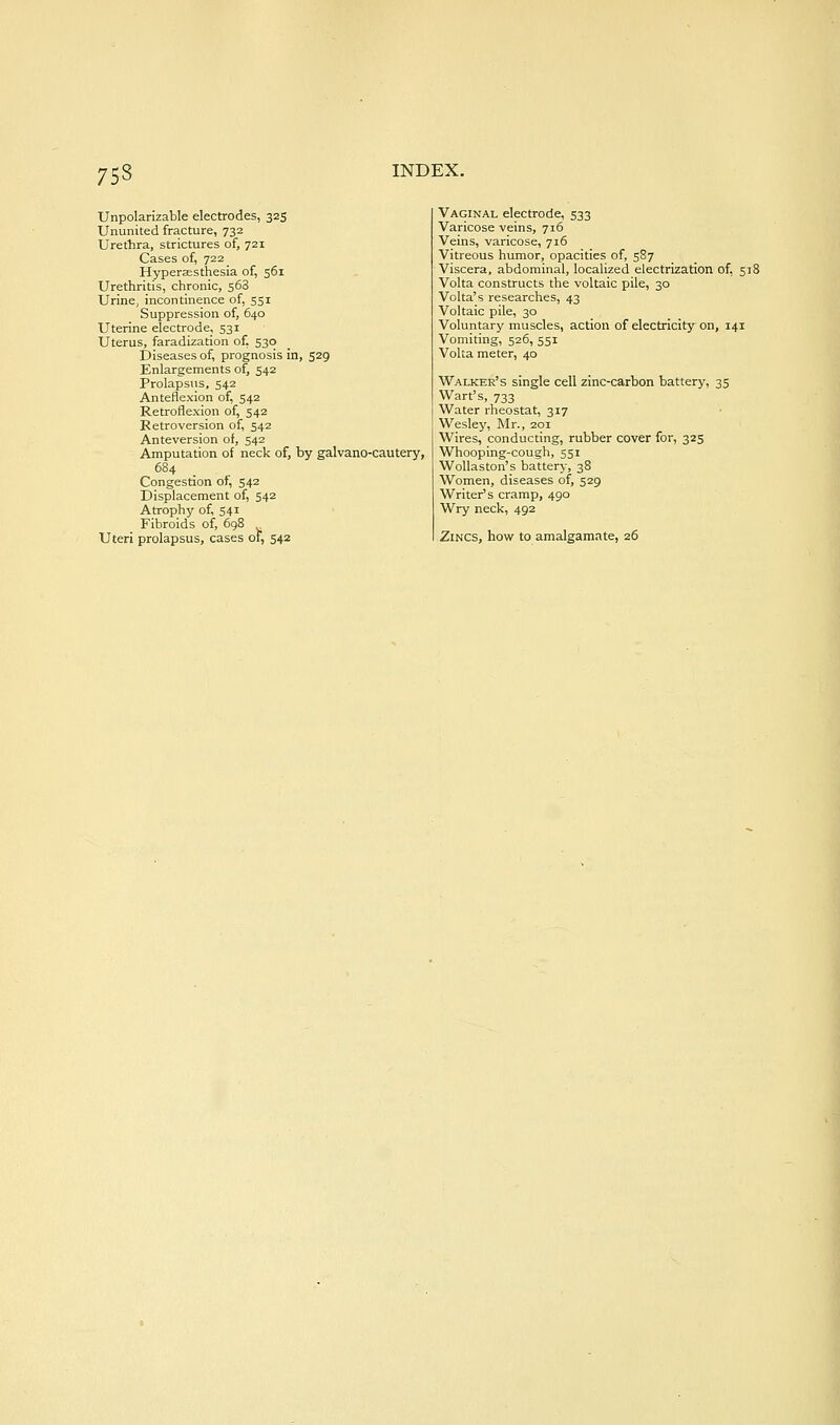 Unpolarizable electrodes, 325 Ununited fracture, 732 Urethra, strictures of, 721 Cases of, 722 Hyperaesthesia of, 561 Urethritis, chronic, 568 Urine, incontinence of, 551 Suppression of, 640 Uterine electrode, 531 Uterus, faradization of. 530 Diseases of, prognosis in, 529 Enlargements of, 542 Prolapsus, 542 Anteflexion of, 542 Retroflexion of, 542 Retroversion of, 542 Anteversion of, 542 Amputation of neck of, by galvano-cautery, 684 Congestion of, 542 Displacement of, 542 Atrophy of, 541 Fibroids of, 698 Uteri prolapsus, cases of, 542 Vaginal electrode, 533 Varicose veins, 716 Veins, varicose, 716 Vitreous humor, opacities of, 587 Viscera, abdominal, localized electrization of, 518 Volta constructs the voltaic pile, 30 Volta's researches, 43 Voltaic pile, 30 Voluntary muscles, action of electricity on, 141 Vomiting, 526, 551 Volta meter, 40 Walker's single cell zinc-carbon battery, 35 Wart's, 733 Water rheostat, 317 Wesley, Mr., 201 Wires, conducting, rubber cover for, 325 Whooping-cough, 551 WoUaston's battery, 38 Women, diseases of, 529 Writer's cramp, 490 Wry neck, 492 Zincs, how to amalgamate, 26