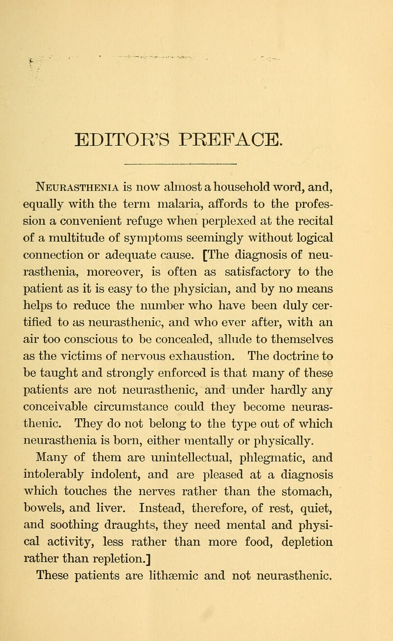 EDITOR'S PREFACE. Neurasthenia is now almost a household word, and, equally with the term malaria, affords to the profes- sion a convenient refuge when perplexed at the recital of a multitude of symptoms seemingly without logical connection or adequate cause. [The diagnosis of neu- rasthenia, moreover, is often as satisfactory to the patient as it is easy to the physician, and by no means helps to reduce the number who have been duly cer- tified to as neurasthenic, and who ever after, with an air too conscious to be concealed, allude to themselves as the victims of nervous exhaustion. The doctrine to be taught and strongly enforced is that many of these patients are not neurasthenic, and under hardly any conceivable circumstance could they become neuras- thenic. They do not belong to the type out of which neurasthenia is born, either mentally or physically. Many of them are unintellectual, phlegmatic, and intolerably indolent, and are pleased at a diagnosis which touches the nerves rather than the stomach, bowels, and liver. Instead, therefore, of rest, quiet, and soothing draughts, they need mental and physi- cal activity, less rather than more food, depletion rather than repletion.] These patients are lithaemic and not neurasthenic.