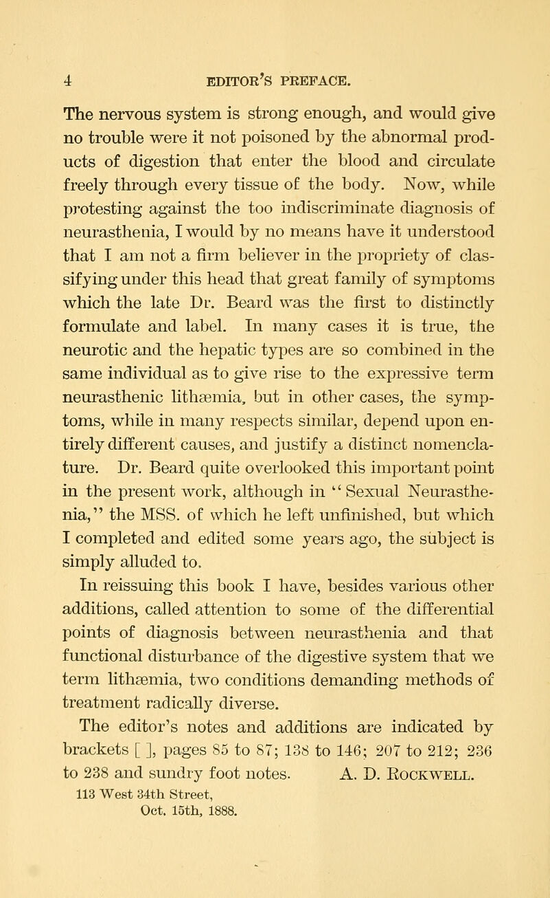 The nervous system is strong enough, and would give no trouble were it not poisoned by the abnormal prod- ucts of digestion that enter the blood and circulate freely through every tissue of the body. Now, while protesting against the too indiscriminate diagnosis of neurasthenia, I would by no means have it understood that I am not a firm believer in the propriety of clas- sifying under this head that great family of symptoms which the late Dr. Beard was the first to distinctly formulate and label. In many cases it is true, the neurotic and the hepatic types are so combined in the same individual as to give rise to the expressive terra neurasthenic lithsemia, but in other cases, the symp- toms, while in many respects similar, depend upon en- tirely different causes, and justify a distinct nomencla- ture. Dr. Beard quite overlooked this important point in the present work, although in '' Sexual Neui'asthe- nia, the MSS. of which he left unfinished, but which I completed and edited some years ago, the subject is simply alluded to. In reissuing this book I have, besides various other additions, called attention to some of the differential points of diagnosis between neurasthenia and that functional disturbance of the digestive system that we term lithsemia, two conditions demanding methods of treatment radically diverse. The editor's notes and additions are indicated by brackets [ ], jjages 85 to 87; 138 to 146; 207 to 212; 236 to 238 and sundry foot notes. A. D. Rockwell. 113 West 34th Street, Oct. 15th, 1888.