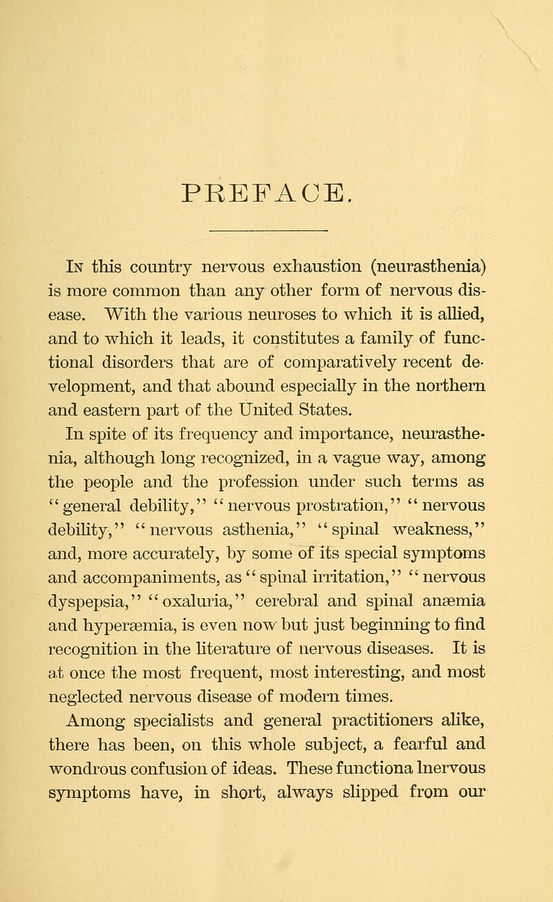 PREFACE. In this country nervous exhaustion (neurasthenia) is more common than any other form of nervous dis- ease. With the various neuroses to which it is aUied, and to which it leads, it constitutes a family of func- tional disorders that are of comparatively recent de- velopment, and that abound especially in the northern and eastern part of the United States. In spite of its frequency and importance, neurasthe- nia, although long recognized, in a vague way, among the people and the profession under such terms as general debility, nervous prostration, nervous debility, nervous asthenia, spinal weakness, and, more accurately, by some of its special symptoms and accompaniments, as  sphial irritation,  nervous dyspepsia, oxaluria, cerebral and spinal anaemia and hypersemia, is even now but just beginning to find recognition in the hterature of nervous diseases. It is at once the most frequent, most interesting, and most neglected nervous disease of modern times. Among specialists and general practitioners aUke, there has been, on this whole subject, a fearful and wondrous confusion of ideas. These functiona Inervous symptoms have, in short, always slipped from our