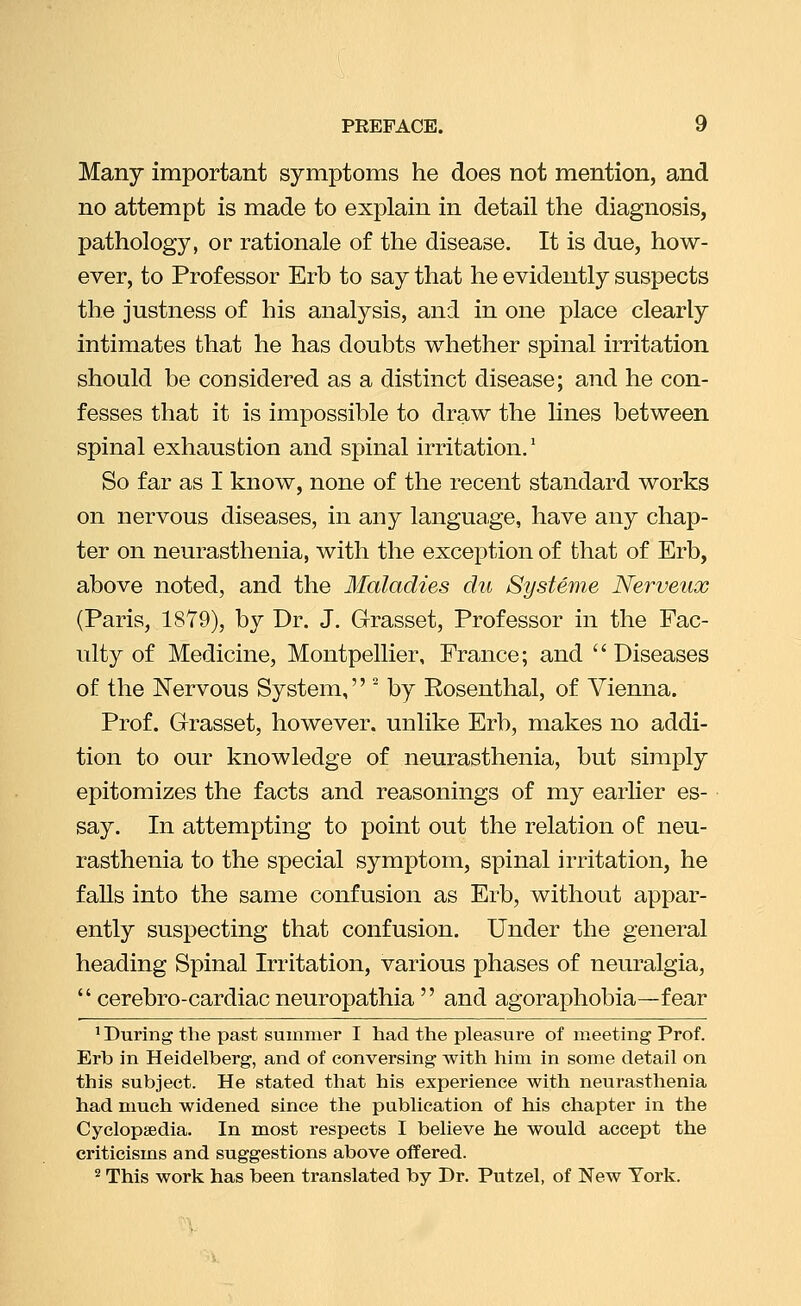 Many important symptoms he does not mention, and no attempt is made to explain in detail the diagnosis, pathology, or rationale of the disease. It is due, how- ever, to Professor Erb to say that he evidently suspects the justness of his analysis, and in one place clearly intimates that he has doubts whether spinal irritation should be considered as a distinct disease; and he con- fesses that it is impossible to draw the lines between spinal exhaustion and spinal irritation.* So far as I know, none of the recent standard works on nervous diseases, in any language, have any chap- ter on neurasthenia, with the exception of that of Erb, above noted, and the Maladies du Systeme Nerveux (Paris, 1879), by Dr. J, Grasset, Professor in the Fac- ulty of Medicine, Montpellier, France; and  Diseases of the Nervous System, ' by Rosenthal, of Vienna. Prof. Grasset, however, unlike Erb, makes no addi- tion to our knowledge of neurasthenia, but simply epitomizes the facts and reasonings of my earlier es- say. In attempting to point out the relation of neu- rasthenia to the special symptom, spinal irritation, he falls into the same confusion as Erb, without appar- ently suspecting that confusion. Under the general heading Spinal Irritation, various phases of neuralgia,  cerebro-cardiac neuropathia  and agoraphobia—fear ^ During the past suinnier I had the pleasure of meeting Prof. Erb in Heidelberg, and of conversing with him in some detail on this subject. He stated that his experience with neurasthenia had much widened since the publication of his chapter in the Cyclopaedia. In most respects I believe he would accept the criticisms and suggestions above offered. ^ This work has been translated by Dr. Putzel, of New York.