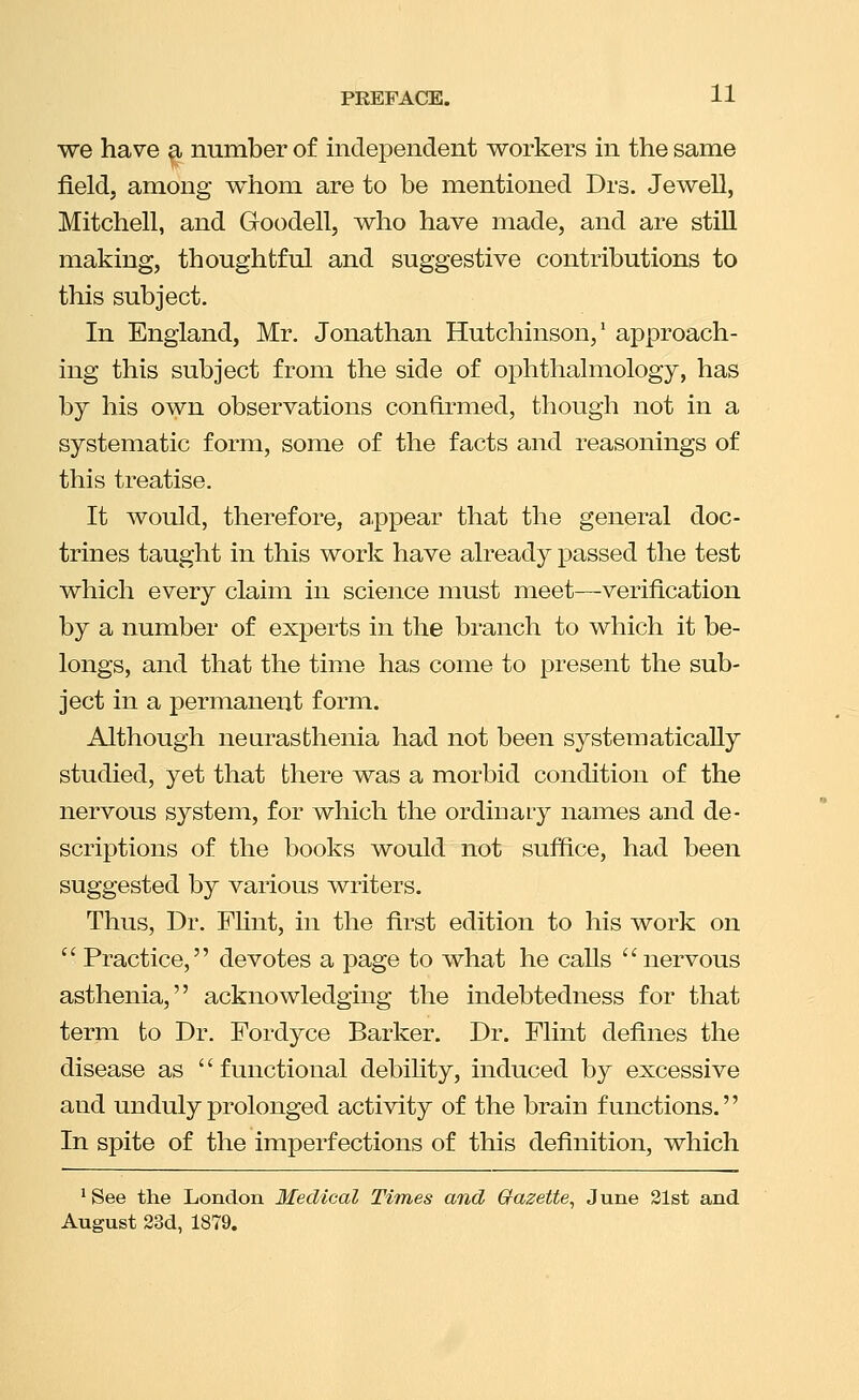 we have a number of independent workers in the same field, among whom are to be mentioned Drs. Jewell, Mitchell, and Goodell, who have made, and are stiU making, thoughtful and suggestive contributions to this subject. In England, Mr. Jonathan Hutchinson,' approach- ing this subject from the side of ophthalmology, has by his own observations confirmed, though not in a systematic form, some of the facts and reasonings of this treatise. It would, therefore, a.ppear that the general doc- trines taught in this work have already passed the test which every claim in science must meet—verification by a number of experts in the branch to which it be- longs, and that the time has come to present the sub- ject in a permanent form. Although neurasthenia had not been systematically studied, yet that there was a morbid condition of the nervous system, for which the ordinary names and de- scriptions of the books would not suffice, had been suggested by various writers. Thus, Dr. FHnt, in the first edition to his work on  Practice, devotes a page to what he calls nervous asthenia, acknowledging the indebtedness for that term to Dr. Fordyce Barker. Dr. Flint defines the disease as '' functional debihty, induced by excessive and unduly prolonged activity of the brain functions. In spite of the imperfections of this definition, which ^See the London Medical Times and Gfazette^ June 31st and August 23d, 1879.