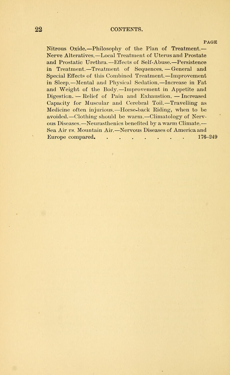 PAGE Nitrous Oxide.—Philosophy of the Plan of Treatment.— Nerve Alteratives.—Local Treatment of Uterus and Prostate and Prostatic Urethra.—Effects of Self-Abuse.—Persistence in Treatment.—Treatment of Sequences.—General and Special Effects of this Combined Treatment.—Improvement in Sleep.—Mental and Physical Sedation.—Increase in Fat and Weight of the Body.—Improvement in Appetite and Digestion. — Relief of Pain and Exhaustion. — Increased Capacity for Muscular and Cei'ebral Toil.—Travelling as Medicine often injurious.—Horse-back Riding, when to be avoided.—Clothing- should be warm.—Climatology of Nerv- ous Diseases.—Neurasthenics benefited by a warm Climate.— Sea Air vs. Mountain Air.—Nei'vous Diseases of America and Europe compared 176-249