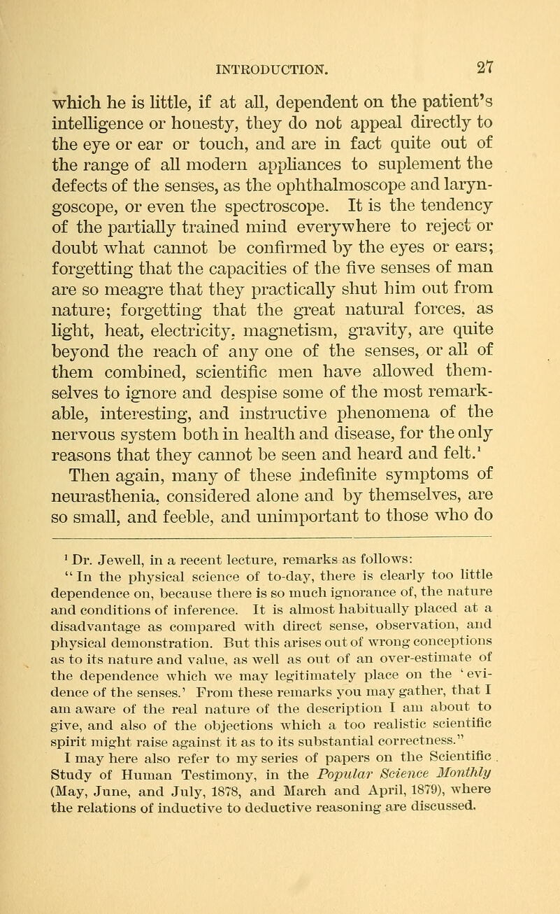 which he is Httle, if at all, dependent on the patient's intelligence or honesty, they do not appeal directly to the eye or ear or touch, and are in fact quite out of the range of all modern appKances to suplement the defects of the senses, as the ophthalmoscope and laryn- goscope, or even the spectroscope. It is the tendency of the partially trained mind everywhere to reject or doubt what cannot be confirmed by the eyes or ears; forgetting that the capacities of the five senses of man are so meagre that they practically shut him out from nature; forgetting that the great natural forces, as light, heat, electricity, magnetism, gravity, are quite beyond the reach of any one of the senses, or all of them combined, scientific men have allowed them- selves to ignore and despise some of the most remark- able, interesting, and instructive phenomena of the nervous system both in health and disease, for the only reasons that they cannot be seen and heard and felt.' Then again, many of these indefinite symptoms of neurasthenia, considered alone and by themselves, are so small, and feeble, and unimportant to those who do ' Dr. Jewell, in a recent lecture, remarks as follows: In the physical science of to-day, there is clearly too little dependence on, because there is so much ignorance of, the nature and conditions of inference. It is almost habitually placed at a disadvantage as compared with direct sense, observation, and physical demonstration. But this arises out of wrong conceptions as to its nature and value, as well as out of an over-estimate of the dependence which we may legitimately place on the ' evi- dence of the senses.' From these remarks you may gather, that I am aware of the real nature of the description I am about to give, and also of the objections which a too realistic scientific spirit might raise against it as to its substantial correctness. I may here also refer to my series of papers on the Scientific . Study of Human Testimony, in the Popular Science Monthly (May, June, and July, 1878, and March and April, 1879), where the relations of inductive to deductive reasoning are discussed.