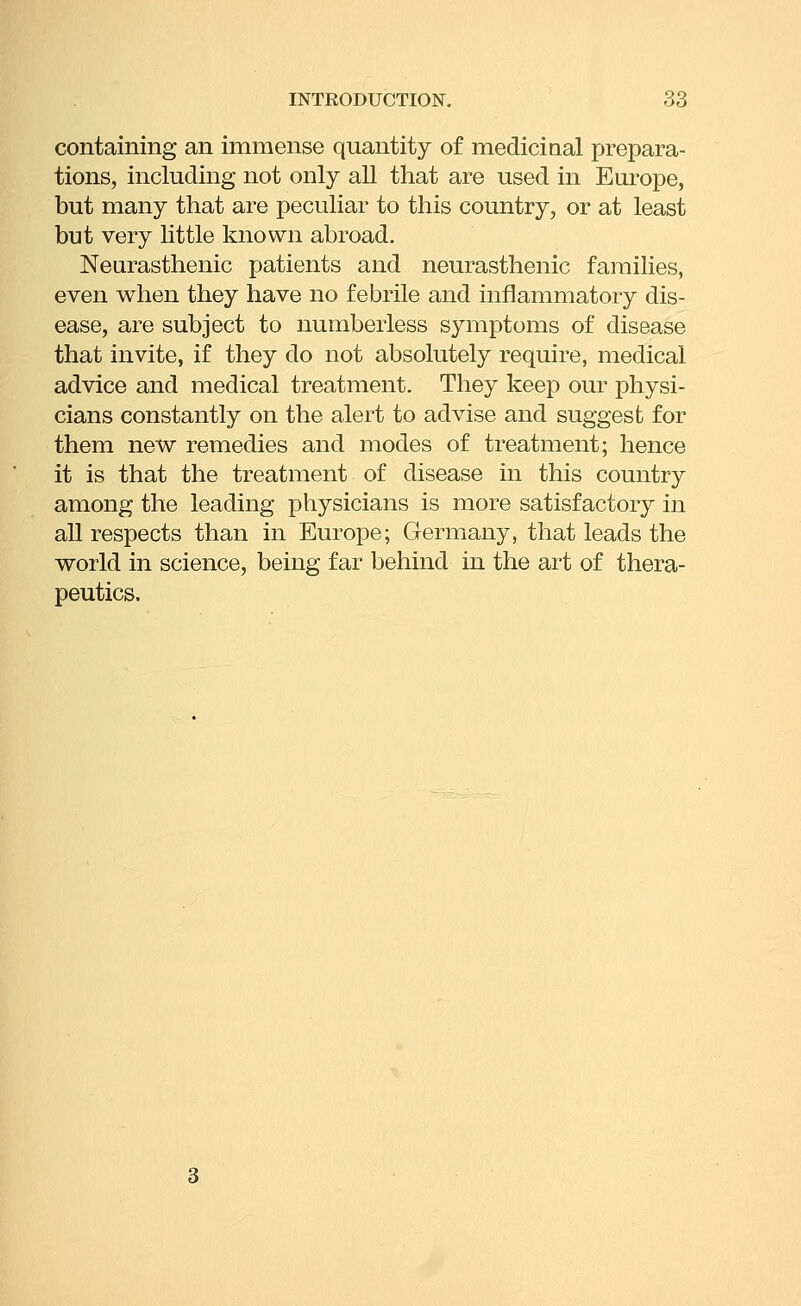 containing an immense quantity of mediciaal prepara- tions, including not only all that are used in Europe, but many that are peculiar to this country, or at least but very little known abroad. Nearasthenic patients and neurasthenic families, even when they have no febrile and inflammatory dis- ease, are subject to numberless symptoms of disease that invite, if they do not absolutely require, medical advice and medical treatment. They keep our physi- cians constantly on the alert to advise and suggest for them new remedies and modes of treatment; hence it is that the treatment of disease in this country among the leading physicians is more satisfactory in all respects than in Europe; Germany, that leads the world in science, being far behind in the art of thera- peutics.
