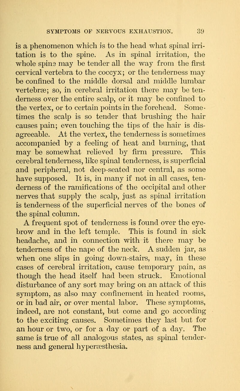 is a phenomenon which is to the head what spinal irri- tation is to the spine. As in spinal irritation, the whole spine may be tender all the way from the first cervical vertebra to the coccyx; or the tenderness may be confined to the middle dorsal and middle lumbar vertebrge; so, in cerebral irritation there may be ten- derness over the entire scalp, or it may be confined to the vertex, or to certain points in the forehead. Some • times the scalp is so tender that brushing the hair causes pain; even touching the tips of the hair is dis- agreeable. At the vertex, the tenderness is sometimes accompanied by a feeling of heat and burning, that may be somewhat reUeved by firm pressure. This cerebral tenderness, hke spinal tenderness, is superficial and peripheral, not deep-seated nor central, as some have supposed. It is, in many if not in all cases, ten- derness of the ramifications of the occipital and other nerves that supply the scalp, just as spinal irritation is tenderness of the superficial nerves of the bones of the spinal column. A frequent spot of tenderness is found over the eye- brow and in the left temple. This is found in sick headache, and in connection with it there may be tenderness of the nape of the neck. A sudden jar, as when one slips in going down-stairs, may, in these cases of cerebral irritation, cause temporary pain, as though the head itself had been struck. Emotional disturbance of any sort may bring on an attack of this symptom, as also may confinement in heated rooms, or in bad air, or over mental labor. These symptoms, indeed, are not constant, but come and go according to the exciting causes. Sometimes they last but for an hour or two, or for a day or part of a day. The same is true of all analogous states, as spinal tender- ness and general hypereesthesia.