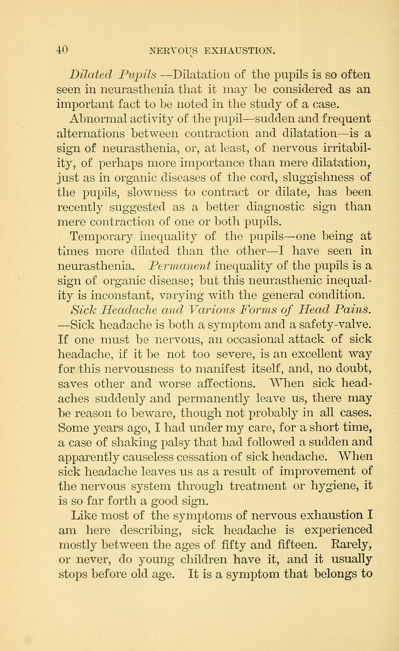 Dilated Pupils —Dilatation of the pupils is so often seen in neurasthenia that it may be considered as an important fact to be noted in the study of a case. Abnormal activity of the pupil—sudden and frequent alternations between contraction and dilatation—is a sign of neurasthenia, or, at least, of nervous irritabil- ity, of perhaps more importance than mere dilatation, just as in organic diseases of the cord, sluggishness of the pupils, slowness to contract or dilate, has been recently suggested as a better diagnostic sign than mere contraction of one or both pupils. Temporary inequality of the pupils—one being at times more dilated than the other—I have seen in neurasthenia. Permanent inequality of the pupils is a sign of organic disease; but this neurasthenic inequal- ity is inconstant, varying with the general condition. Sick Headache and Various Forms of Head Pains. —Sick headache is both a symptom and a Safety-valve. If one must be nervous, an occasional attack of sick headache, if it be not too severe, is an excellent way for this nervousness to manifest itself, and, no doubt, saves other and worse affections. When sick head- aches suddenly and permanently leave us, there may be reason to beware, though not probably in all cases. Some years ago, I had under my care, for a short time, a case of shaking palsy that had followed a sudden and apparently causeless cessation of sick headache. When sick headache leaves us as a result of improvement of the nervous system through treatment or hygiene, it is so far forth a good sign. Like most of the symptoms of nervous exhaustion I am here describing, sick headache is experienced mostly between the ages of fifty and fifteen. Earely, or never, do young children have it, and it usually stops before old age. It is a symptom that belongs to