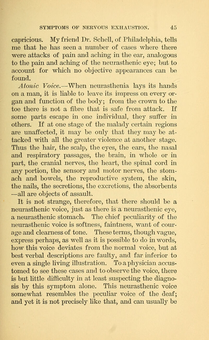 capricious. My friend Dr. Schell, of Philadelphia, tells me that he has seen a number of cases where there were attacks of pain and aching in the ear, analogous to the pain and aching of the neurasthenic eye; but to account for which no objective appearances can be found. Atonic Voice.—When neurasthenia lays its hands on a man, it is liable to leave its impress on every or- gan and function of the body; from the crown to the toe there is not a fibre that is safe from attack. If some parts escape in one individual, they suffer in others. If at one stage of the malady certain regions are uuaffected, it may be only that they may be at- tacked with all the greater violence at another stage. Thus the hair, the scalp, the eyes, the ears, the nasal and respiratory passages, the brain, in whole or in part, the cranial nerves, the heart, the spinal cord in any portion, the sensory and motor nerves, the stom- ach and bowels, the reproductive system, the skin, the nails, the secretions, the excretions, the absorbents —all are objects of assault. It is not strange, therefore, that there should be a neurasthenic voice, just as there is a neurasthenic eye, a neurasthenic stomach. The chief peculiarity of the neurasthenic voice is softness, faintness, want of cour- age and clearness of tone. These terms, though vague, express perhaps, as well as it is possible to do in words, how this voice deviates from the normal voice, but at best verbal descriptions are faulty, and far inferior to even a single living illustration. To a physician accus- tomed to see these cases and to observe the voice, there is but httle difficulty in at least suspecting the diagno- sis by this symptom alone. This neurasthenic voice somewhat resembles the peculiar voice of the deaf; and yet it is not precisely hke that, and can usually be