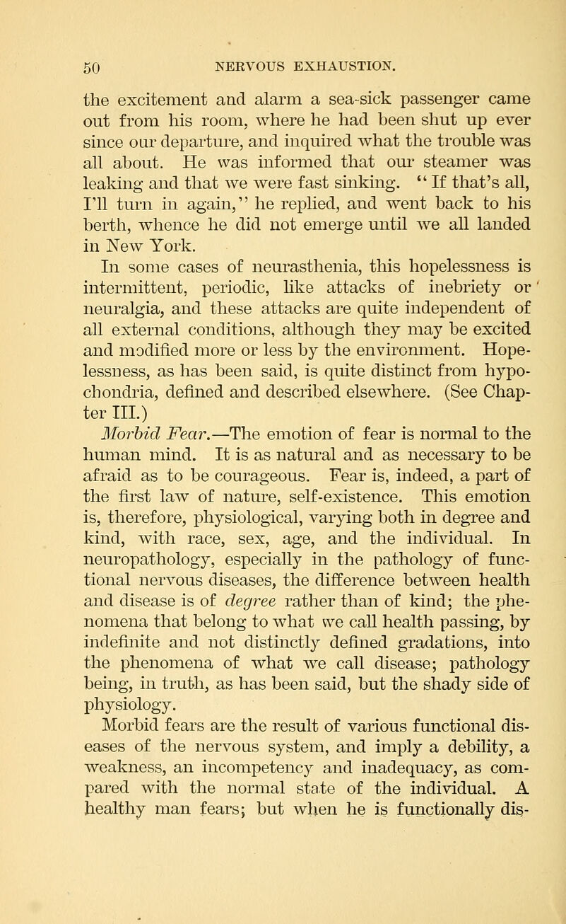 the excitement and alarm a sea-sick passenger came out from his room, where he had been shut up ever since oar departure, and inquired what the trouble was all about. He was informed that our steamer was leaking and that we were fast sinking.  If that's all, I'll turn in again, he replied, and went back to his berth, whence he did not emerge until we all landed in New York. In some cases of neurasthenia, this hopelessness is intermittent, periodic, Hke attacks of inebriety or neuralgia, and these attacks are quite independent of all external conditions, although they may be excited and modified more or less by the environment. Hope- lessness, as has been said, is quite distinct from hypo- chondria, defined and described elsewhere. (See Chap- ter III.) Morbid Fear.—The emotion of fear is normal to the human mind. It is as natural and as necessary to be afraid as to be courageous. Fear is, indeed, a part of the first law of nature, self-existence. This emotion is, therefore, physiological, varying both in degree and kind, with race, sex, age, and the individual. In neuropathology, especially in the pathology of func- tional nervous diseases, the difference between health and disease is of degree rather than of kind; the phe- nomena that belong to what we caU health passing, by indefinite and not distinctly defined gradations, into the phenomena of what we call disease; pathology being, in truth, as has been said, but the shady side of physiology. Morbid fears are the result of various functional dis- eases of the nervous system, and imply a debility, a weakness, an incompetency and inadequacy, as com- pared with the normal state of the individual. A healthy man fears; but when he is functionally dis-