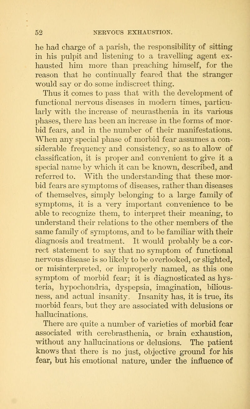 he had charge of a parish, the responsibUitj of sitting in his pulpit and hstening to a travelliug agent ex- hausted him more than preaching liimself, for the reason that he continually feared that the stranger would say or do some indiscreet thing. Thus it comes to pass that with the development of functional nervous diseases in modern times, particu- larly with the increase of neurasthenia in its various phases, there has been an increase in the forms of mor- bid fears, and in the number of their manifestations. When any special phase of morbid fear assumes a con- siderable frequency and consistency, so as to allow of classification, it is proper and convenient to give it a special name by which it can be known, described, and referred to. With the understanding that these mor- bid fears are symptoms of diseases, rather than diseases of themselves, simply belonging to a large family of symptoms, it is a very important convenience to be able to recognize them, to oiterpret their meaning, to understand their relations to the other members of the same family of symptoms, and to be familiar with their diagnosis and treatment. It would probably be a cor- rect statement to say that no symptom of functional nervous disease is so likely to be overlooked, or shghted, or misinterpreted, or improperly named, as this one symptom of morbid fear; it is diagnosticated as hys- teria, hypochondria, dyspepsia, imagination, bilious- ness, and actual insanity. Insanity has, it is true, its morbid fears, but they are associated with delusions or hallucinations. There are quite a number of varieties of morbid fear associated with cerebrasthenia, or brain exliaustion, without any haUucinatioas or delusions. The patient knows that there is no just, objective ground for his fear, but his emotional nature, under the influence of