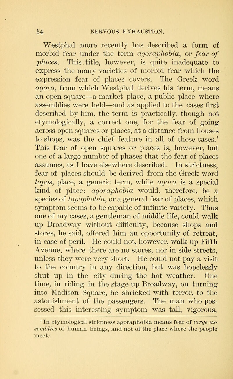 Westphal more recently has described a form of morbid fear under the term agoraphobia, or fear of places. This title, however, is quite inadequate to express the many varieties of morbid fear which the expression fear of places covers. The Greek word agora, from which Westphal derives his term, means an open square—a market place, a public place where assemblies were held—and as applied to the cases first described by him, the term is practically, though not etymologically, a correct one, for the fear of going across open squares or places, at a distance from houses to shops, was the chief feature in all of those cases.* This fear of open squares or places is, however, but one of a large number of phases that the fear of places assumes, as I have elsewhere described. In strictness, fear of places should be derived from the Greek word topos, place, a generic term, while agora is a special kind of place: agoraphobia would, therefore, be a species of topophobia, or a general fear of places, which symptom seems to be capable of infinite variety. Thus one of my cases, a gentleman of middle life, could walk up Broadway without difficulty, because shops and stores, he said, offered him an opportunity of retreat, in case of peril. He could not, however, walk up Fifth Avenue, where there are no stores, nor in side streets, unless they were very short. He could not pay a visit to the country in any direction, but was hopelessly shut up in the city during the hot weather. One time, in riding in the stage up Broadway, on turning into Madison Square, he shrieked with terror, to the astonishment of the passengers. The man who pos- sessed this interesting symptom was tall, vigorous, ' In etymological strictness agoraphobia means fear of large as- semblies of human beings, and not of the place where the people meet.