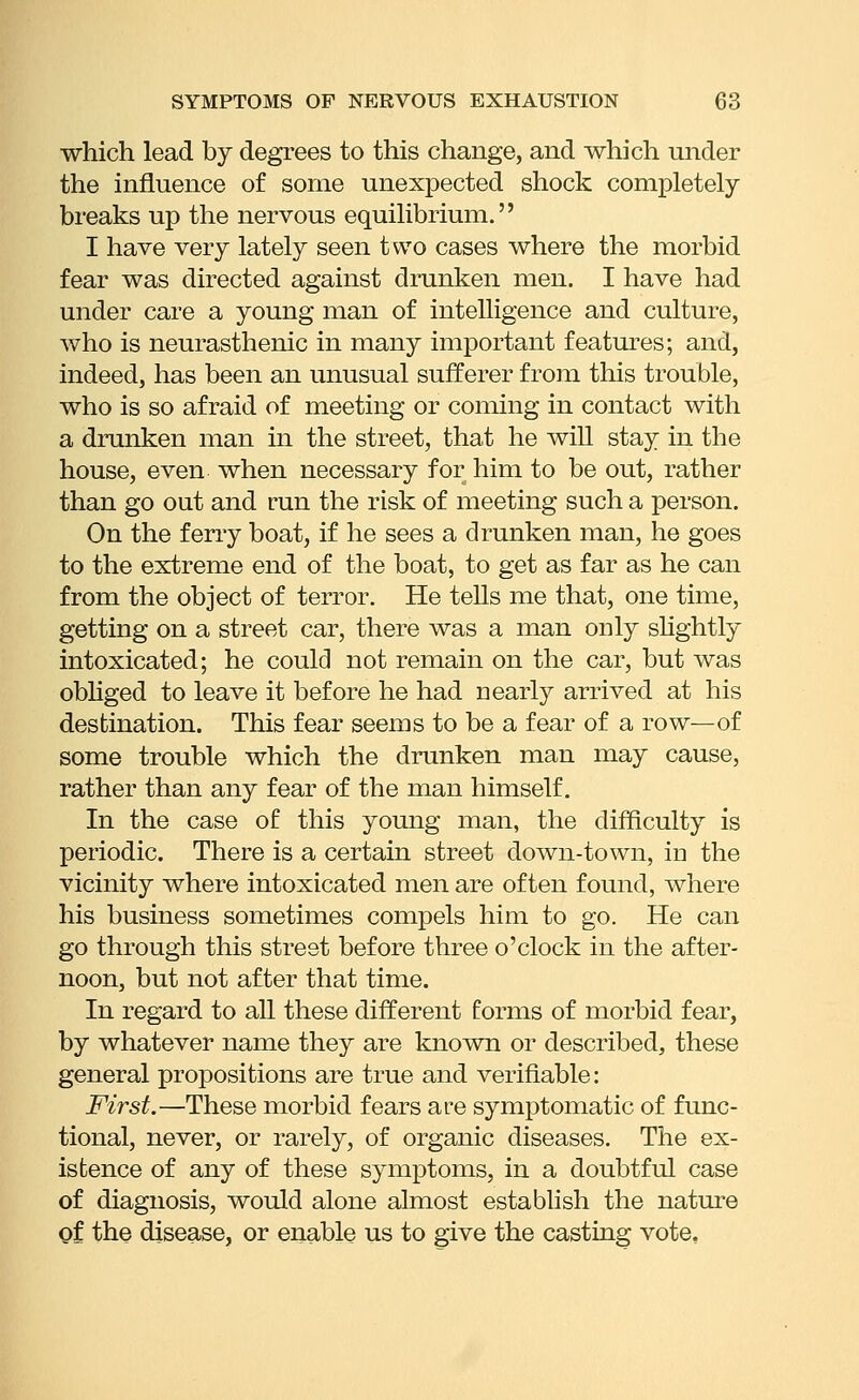 which lead by degrees to this change, and which under the influence of some unexiDected shock completely breaks up the nervous equilibrium. I have very lately seen two cases where the morbid fear was directed against drunken men. I have had under care a young man of intelligence and culture, who is neurasthenic in many important features; and, indeed, has been an unusual sufferer from this trouble, who is so afraid of meeting or coming in contact with a drunken man in the street, that he will stay in the house, even when necessary for him to be out, rather than go out and run the risk of meeting such a person. On the ferry boat, if he sees a drunken man, he goes to the extreme end of the boat, to get as far as he can from the object of terror. He tells me that, one time, getting on a street car, there was a man only shghtly intoxicated; he could not remain on the car, but was obHged to leave it before he had nearly arrived at his destination. This fear seems to be a fear of a row—of some trouble which the drunken man may cause, rather than any fear of the man himself. In the case of this young man, the difficulty is periodic. There is a certain street down-town, in the vicinity where intoxicated men are often found, where his business sometimes compels him to go. He can go through this street before three o'clock in the after- noon, but not after that time. In regard to all these different forms of morbid fear, by whatever name they are known or described, these general propositions are true and verifiable: First.—These morbid fears are symptomatic of func- tional, never, or rarely, of organic diseases. The ex- istence of any of these symptoms, in a doubtful case of diagnosis, would alone almost establish the nature gf the disease, or enable us to give the casting vote.