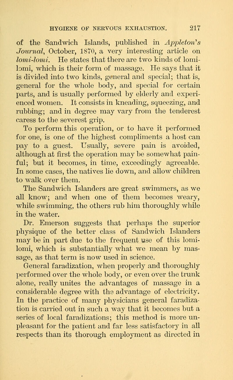 of the Sandwich Islands, pubhshed in Appletori's Journal, October, 18Y0, a very interesting article on lomi-lomi. He states that there are two kinds of lomi- lomi, which is their form of massage. He says that it is divided into two kinds, general and special; that is, general for the whole body, and special for certain parts, and is usually performed by elderly and experi- enced women. It consists in kneading, squeezing, and rubbing; and in degree may vary from the tenderest caress to the severest grip. To perform this operation, or to have it performed for one, is one of the highest compliments a host can pay to a guest. Usually, severe pain is avoided, although at first the operation may be somewhat pain- ful; but it becomes, in time, exceedingly agreeable. In some cases, the natives lie down, and allow children to walk over them. The Sandwich Islanders are great swimmers, as we all know; and when one of them becomes weary, while swimming, the others rub him thoroughly while in the water. Dr. Emerson suggests that perhaps the superior physique of the better class of Sandwich Islanders may be in part due to the frequent use of this lomi- lomi, which is substantially what we mean by mas- sage, as that term is now used in science. General faradization, when properly and thoroughly performed over the whole body, or even over the trunk alone, really unites the advantages of massage in a considerable degree with the advantage of electricity. In the practice of many physicians general faradiza- tion is carried out in such a way that it becomes but a series of local faradizations; this method is more un- pleasant for the patient and far less satisfactory in all respects than its thorough employmeat as directed in