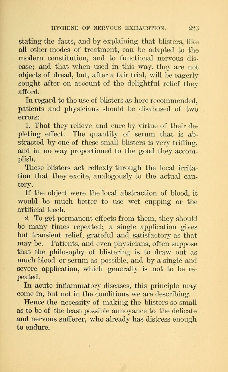 stating the facts, and by explaining that bHsters, Hke all other modes of treatment, can be adapted to the modern constitution, and to functional nervous dis- ease; and that when used in this way, they are not objects of dread, but, after a fair trial, will be eagerly sought after on account of the delightful relief they afford. In regard to the use of blisters as here recommended, patients and physicians should be disabused of two errors: 1. That they relieve and cure by virtue of their de- pleting effect. The quantity of serum that is ab- stracted by one of these small blisters is very trifling, and in no way proportioned to the good they accom- plish. These blisters act reflexly through the local irrita- tion that they excite, analogously to the actual cau- tery. If the object were the local abstraction of blood, it would be much better to use wet cupping or the artificial leech. 2. To get permanent effects from them, they should be many times repeated; a single application gives but transient relief, grateful and satisfactory as that may be. Patients, and even physicians, often suppose that the philosophy of blistering is to draw out as much blood or serum as possible, and by a single and severe application, which generally is not to be re- peated. In acute inflammatory diseases, this principle may come in, but not in the conditions we are describing. Hence the necessity of makijig the blisters so small as to be of the least possible annoyance to the delicate and nervous sufferer, who already has distress enough to endure.