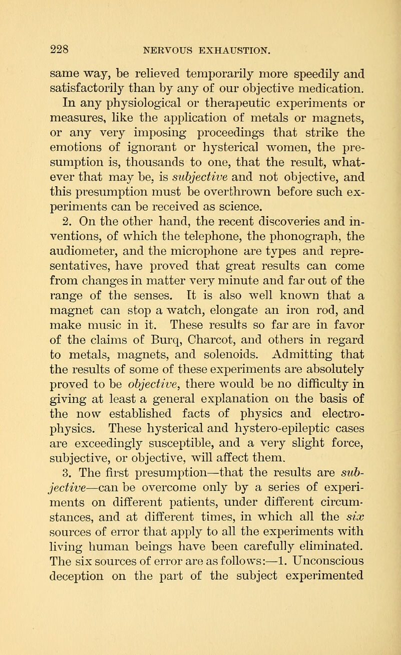 same way, be relieved temporarily more speedily and satisfactorily than by any of our objective medication. In any physiological or therapeutic experiments or measures, like the apphcation of metals or magnets, or any very imposing proceedings that strike the emotions of ignoraut or hysterical women, the pre- sumption is, thousands to one, that the result, what- ever that may be, is subjective and not objective, and this presumption must be overthrown before such ex- periments can be received as science. 2. On the other hand, the recent discoveries and in- ventions, of which the telephone, the phonograph, the audiometer, and the microphone are types and repre- sentatives, have proved that great results can come from changes in matter very minute and far out of the range of the senses. It is also well known that a magnet can stop a watch, elongate an iron rod, and make music in it. These results so far are in favor of the claims of Bui'q, Charcot, and others in regard to metals, magnets, and solenoids. Admitting that the results of some of these experiments are absolutely proved to be objective, there would be no difficulty in giving at least a general explanation on the basis of the now established facts of physics and electro- physics. These hysterical and hystero-epileptic cases are exceedingly susceptible, and a very slight force, subjective, or objective, will affect them. 3. The first presumption—that the results are sub- jective—can be overcome only by a series of experi- ments on different patients, under different circum- stances, and at different times, in which all the six sources of error that apply to all the experiments with living human beings have been carefully eliminated. The six sources of error are as follows:—1. Unconscious deception on the part of the subject experimented