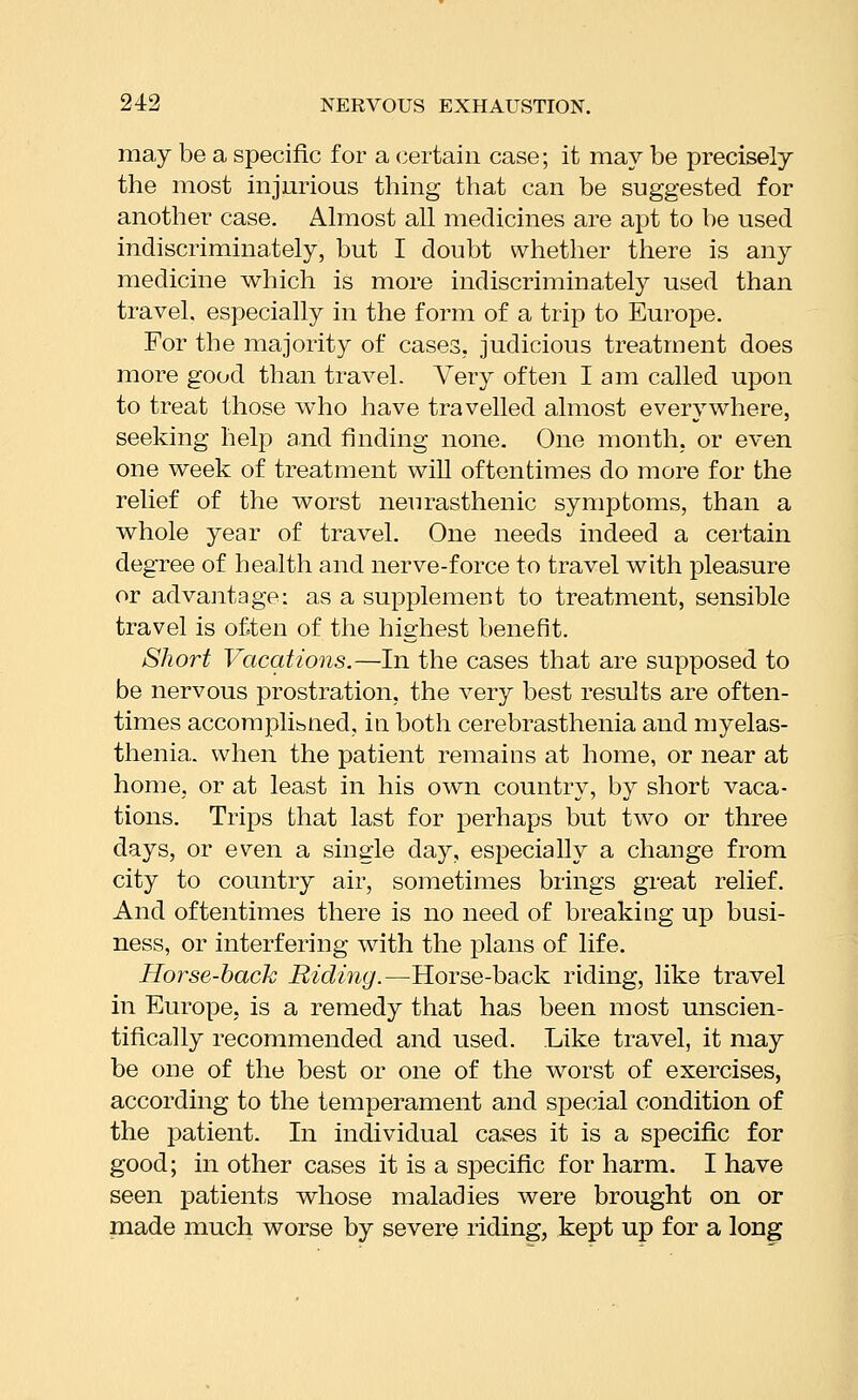 may be a specific for a certain case; it may be precisely the most injurious thing that can be suggested for another case. Ahuost all medicines are apt to be used indiscriminately, but I doubt whether there is any medicine which is more indiscriminately used than travel, especially in the form of a trip to Europe. For the majority of cases, judicious treatment does more good than travel. Very often I am called upon to treat those who have travelled almost everywhere, seeking help a.nd finding none. One month, or even one week of treatment will oftentimes do more for the relief of the worst neurasthenic symptoms, than a whole year of travel. One needs indeed a certain degree of health and nerve-force to travel with pleasure or advantage: as a supplement to treatment, sensible travel is often of the highest benefit. Short Vacations.—In the cases that are supposed to be nervous prostration, the very best results are often- times accomplibUed, in both cerebrasthenia and myelas- thenia. when the patient remains at home, or near at home, or at least in his own country, by short vaca- tions. Trips that last for perhaps but two or three days, or even a single day, especially a change from city to country air, sometimes brings great relief. And oftentimes there is no need of breaking up busi- ness, or interfering with the plans of life. Horse-hack Ridiyig.—Horse-back riding, like travel in Europe, is a remedy that has been most unscien- tifically recommended and used. Like travel, it may be one of the best or one of the worst of exercises, according to the temperament and special condition of the patient. In individual cases it is a specific for good; in other cases it is a specific for harm. I have seen patients whose maladies were brought on or made much worse by severe riding, kept up for a long