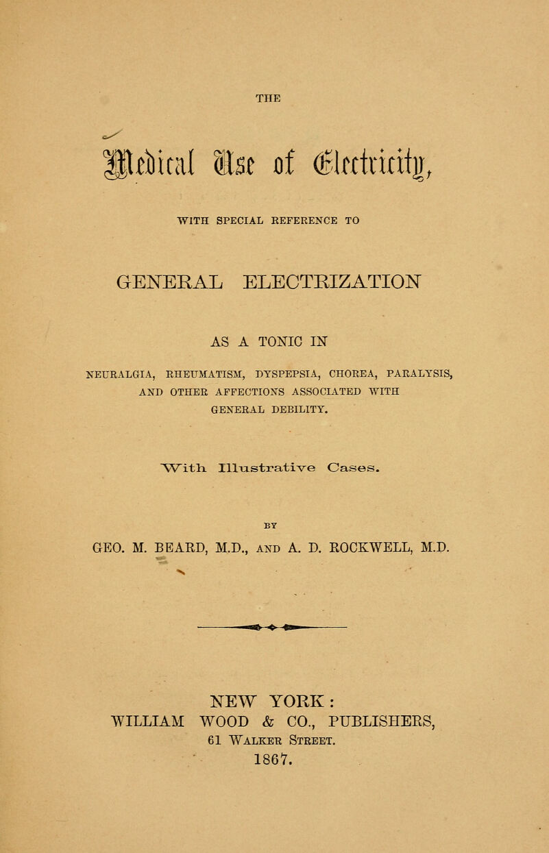 li^Mcal 1st of (Elfctrifii]!, WITH SPECIAL REFERENCE TO GENERAL ELECTRIZATION AS A TONIC IN NEURALGIA, RHEUMATISM, DYSPEPSIA, CHOREA, PARALYSIS, AND OTHER AFFECTIONS ASSOCIATED WITH GENERAL DEBILITY. Witli Illiastrative Cases. BY GEO. M. BEARD, M.D., and A. D. EOCKWELL, M.P. NEW YORK: WILLIAM WOOD & CO., PUBLISHERS, 61 Walker Street. 1867.