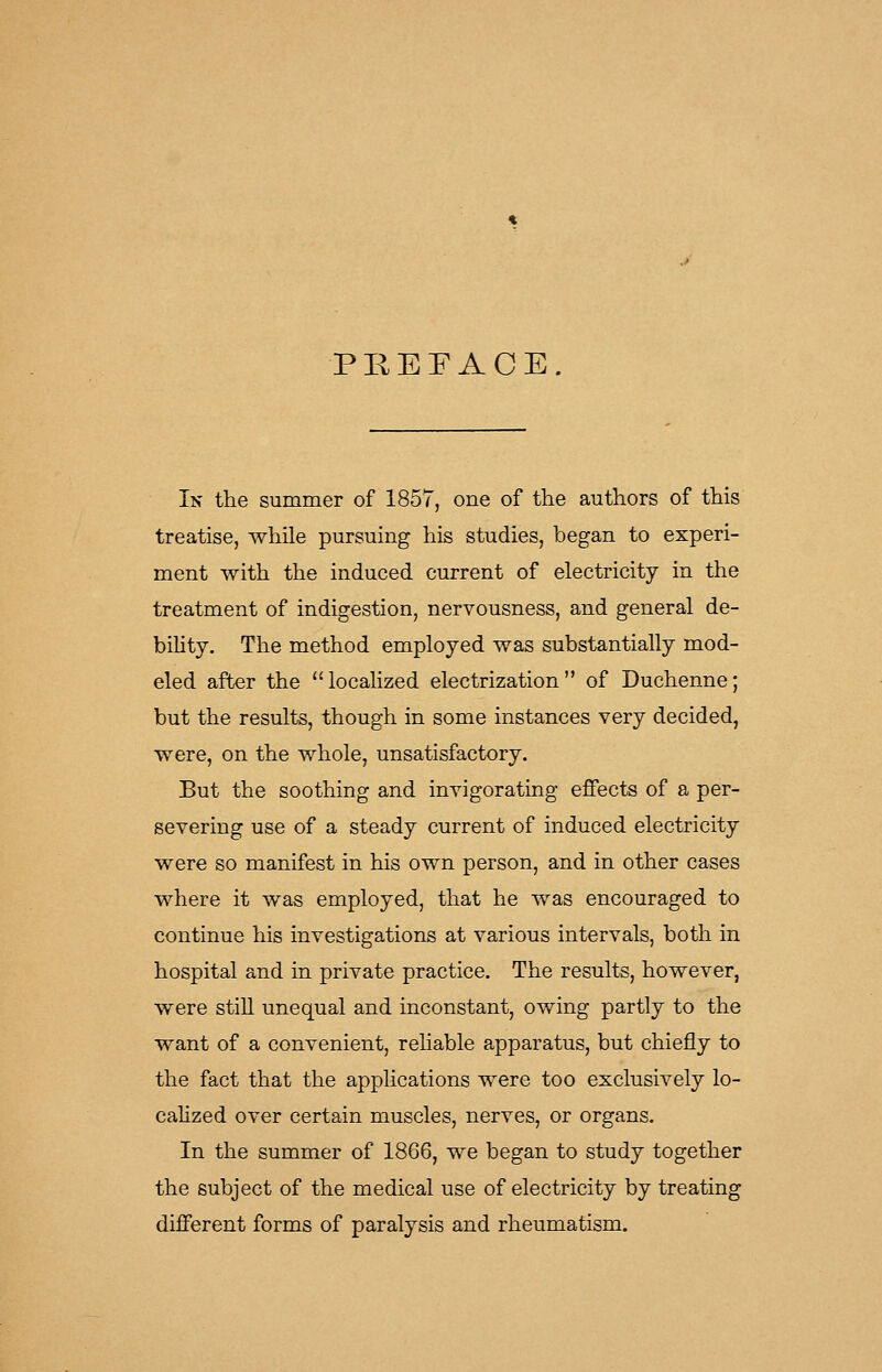 PREFACE. In the summer of 1857, one of the authors of this treatise, while pursuing his studies, began to experi- ment with the induced current of electricity in the treatment of indigestion, nervousness, and general de- bility. The method employed was substantially mod- eled after the locahzed electrization of Duchenne; but the results, though in some instances very decided, were, on the whole, unsatisfactory. But the soothing and invigorating effects of a per- severing use of a steady current of induced electricity were so manifest in his own person, and in other cases where it was employed, that he was encouraged to continue his investigations at various intervals, both in hospital and in private practice. The results, however, were stiU unequal and inconstant, owing partly to the want of a convenient, reliable apparatus, but chiefly to the fact that the applications were too exclusively lo- calized over certain muscles, nerves, or organs. In the summer of 1866, we began to study together the subject of the medical use of electricity by treating diflferent forms of paralysis and rheumatism.