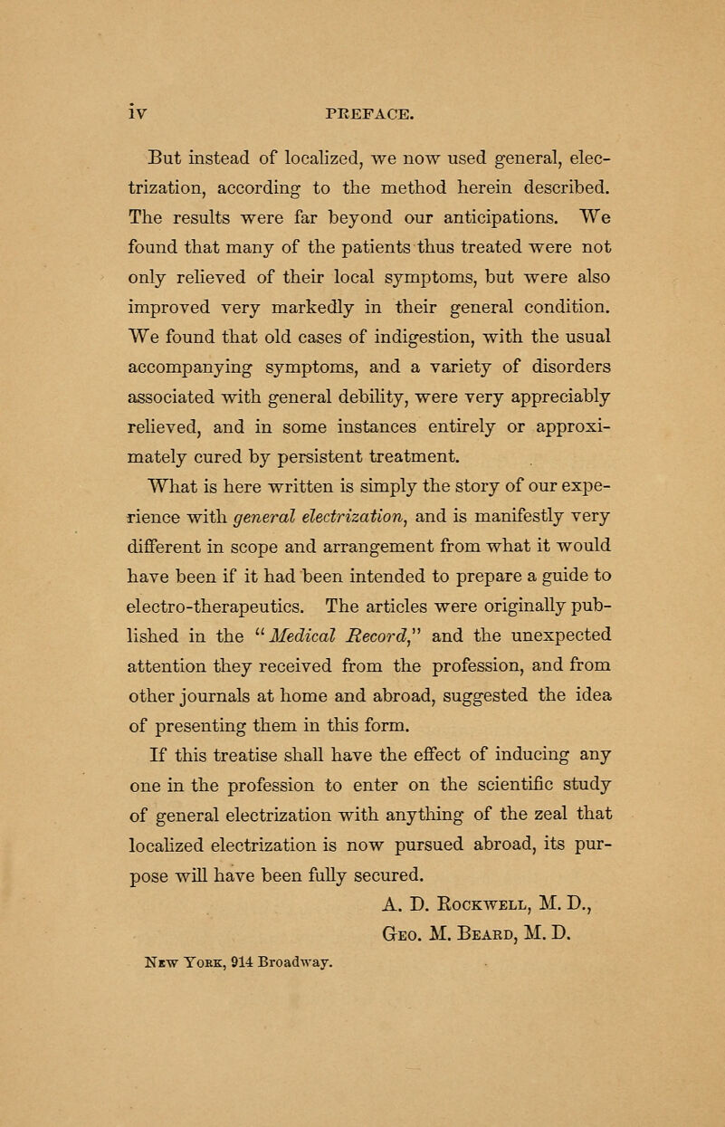 But instead of localized, we now used general, elec- trization, according to the method herein described. The results were far beyond our anticipations. We found that many of the patients thus treated were not only relieved of their local symptoms, but were also improved very markedly in their general condition. We found that old cases of indigestion, with the usual accompanying symptoms, and a variety of disorders associated with general debility, were very appreciably relieved, and in some instances entirely or approxi- mately cured by persistent treatment. What is here written is simply the story of our expe- rience with general electrization^ and is manifestly very different in scope and arrangement from what it would have been if it had been intended to prepare a guide to electro-therapeutics. The articles were originally pub- lished in the ^'■Medical Record^'' and the unexpected attention they received from the profession, and from other journals at home and abroad, suggested the idea of presenting them in this form. If this treatise shall have the effect of inducing any one in the profession to enter on the scientific study of general electrization with anything of the zeal that locahzed electrization is now pursued abroad, its pur- pose will have been fully secured. a. d. eockwell, m. d., Geo. M. Beard, M. D. New Yoke, 914 Broadway.