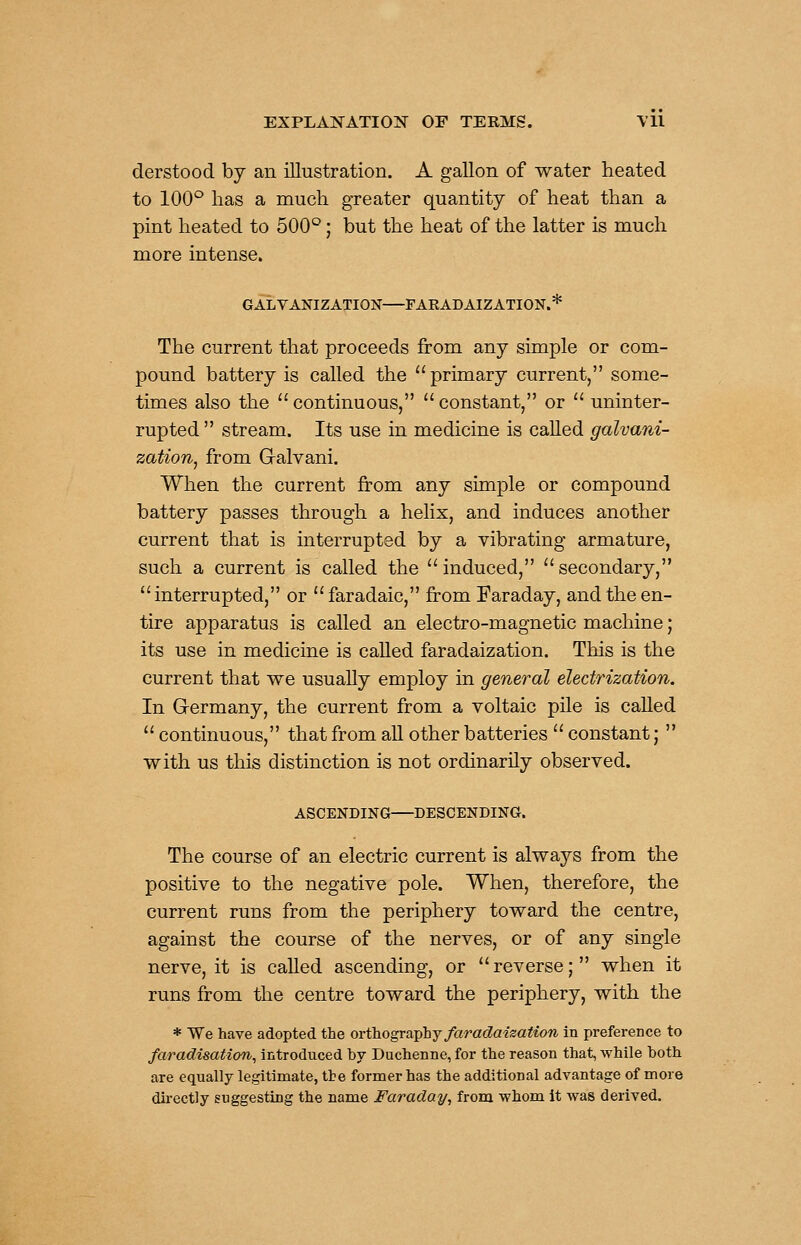 derstood by an illustration. A gallon of water heated to lOO*^ has a much greater quantity of heat than a pint heated to 500°; but the heat of the latter is much more intense. GALVANIZATION FARADAIZATION.* The current that proceeds from any simple or com- pound battery is called the primary current, some- times also the continuous, constant, or  uninter- rupted  stream. Its use in medicine is called galvani- zation^ from G-alvani. When the current from any simple or compound battery passes through a helix, and induces another current that is interrupted by a vibrating armature, such a current is called the induced, secondary, interrupted, or faradaic, from Faraday, and the en- tire apparatus is called an electro-magnetic machine; its use in medicine is called faradaization. This is the current that we usually employ in general electrization. In Germany, the current from a voltaic pile is called  continuous, that from all other batteries  constant;  with us this distinction is not ordinarily observed. ASCENDING DESCENDING. The course of an electric current is always from the positive to the negative pole. When, therefore, the current runs from the periphery toward the centre, against the course of the nerves, or of any single nerve, it is called ascending, or reverse; when it runs from the centre toward the periphery, with the * We have adopted the oYt)io^v(v^laj faradaization in preference to faradisation, introduced by Duchenne, for the reason that, while both are equally legitimate, tte former has the additional advantage of more directly suggesting the name Faraday, from whom it was derived.