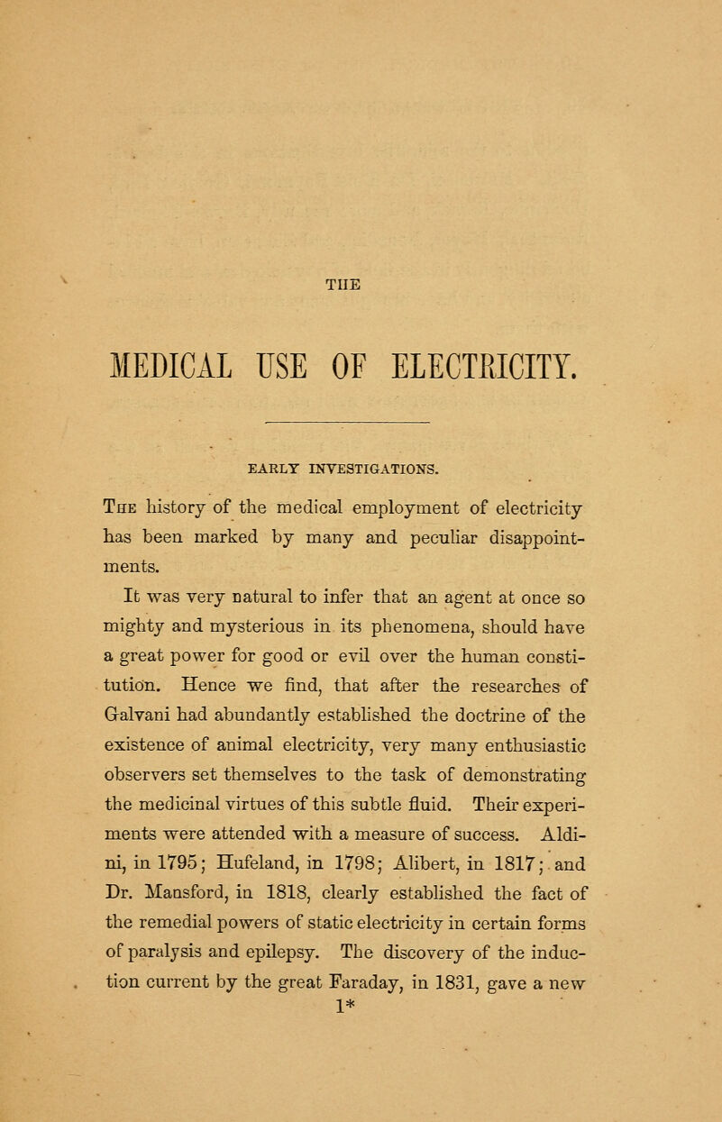 TUE MEDICAL USE OF ELECTRICITY. EARLY INVESTIGATIONS. The history of the medical employment of electricity has been marked by many and pecuhar disappoint- ments. It was very natural to infer that an agent at once so mighty and mysterious in its phenomena, should have a great power for good or evil over the human consti- tution. Hence we find, that after the researches of Galvani had abundantly estabhshed the doctrine of the existence of animal electricity, very many enthusiastic observers set themselves to the task of demonstrating the medicinal virtues of this subtle fluid. Their experi- ments were attended with a measure of success. Aldi- ni, in 1795; Hufeland, in 1798; Alibert, in 1817; and Dr. Mansford, in 1818, clearly estabhshed the fact of the remedial powers of static electricity in certain forms of paralysis and epilepsy. The discovery of the induc- tion current by the great Faraday, in 1831, gave a new 1*