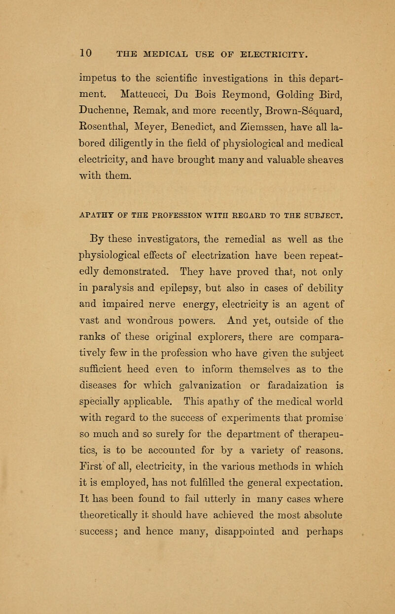 impetus to the scientific investigations in this depart- ment. Matteucci, Du Bois Eejmond, Grolding Bird, Duchenne, Remak, and more recently, Brown-Sequard, Rosenthal, Meyer, Benedict, and Ziemssen, have all la- bored diligently in the field of physiological and medical electricity, and have brought many and valuable sheaves with them. APATHY OF THE PROFESSION W^ITH REGARD TO THE SUBJECT. By these investigators, the remedial as well as the physiological eflfects of electrization have been repeat- edly demonstrated. They have proved that, not only in paralysis and epilepsy, but also in cases of debility and impaired nerve energy, electricity is an agent of vast and wondrous powers. And yet, outside of the ranks of these original explorers, there are compara- tively few in the profession who have given the subject sufQ.cient heed even to inform themselves as to the diseases for which galvanization or faradaization is specially applicable. This apathy of the medical world with regard to the success of experiments that promise so much and so surely for the department of therapeu- tics, is to be accounted for by a variety of reasons. First of all, electricity, in the various methods in which it is employed, has not fulfilled the general expectation. It has been found to fail utterly in many cases where theoretically it should have achieved the most absolute success; and hence many, disappointed and perhaps