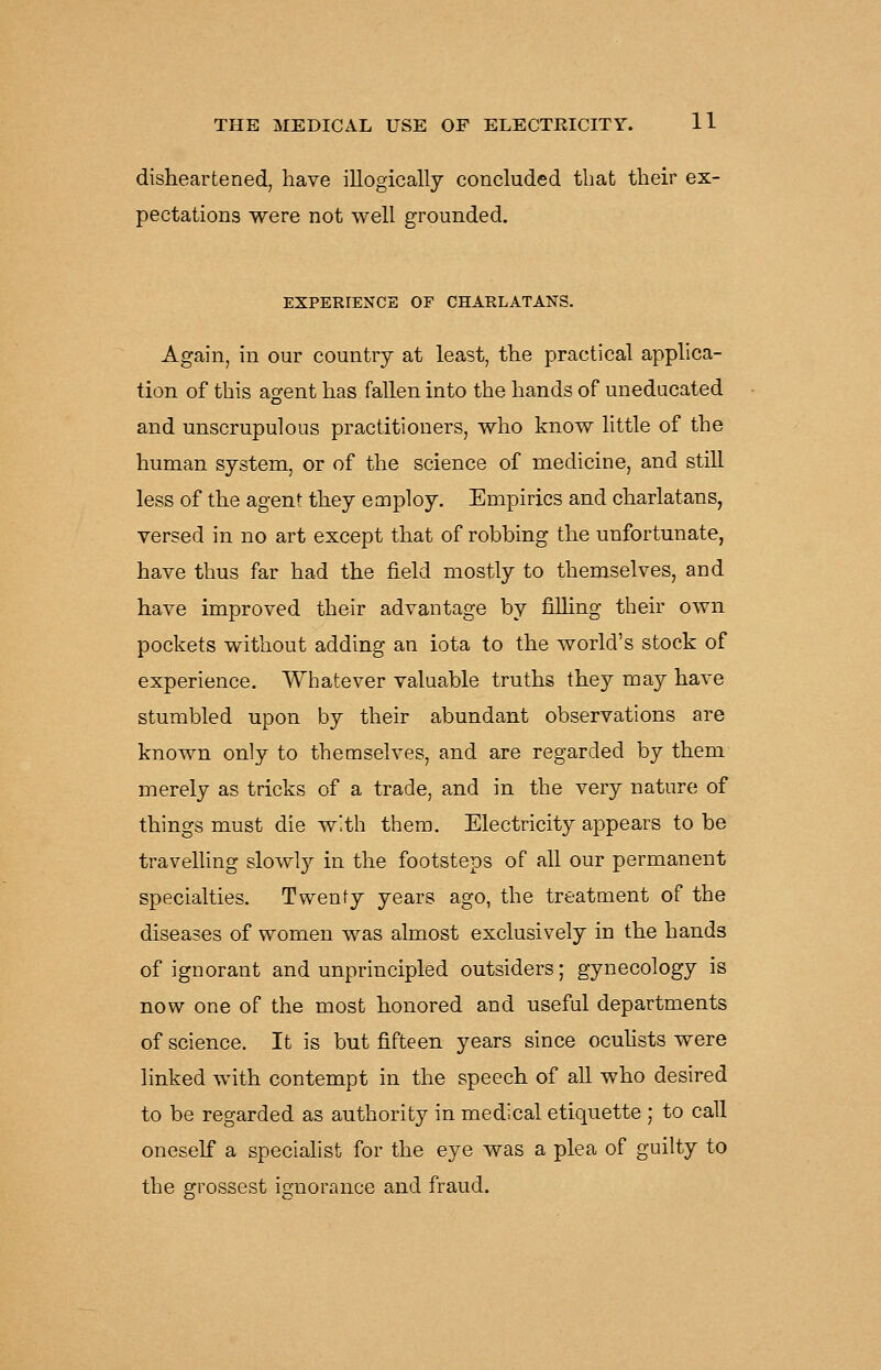 disheartened, have illogically concluded that their ex- pectations were not well grounded. EXPERIENCE OF CHARLATANS. Again, in our country at least, the practical applica- tion of this agent has fallen into the hands of uneducated and unscrupulous practitioners, who know little of the human system, or of the science of medicine, and still less of the agent they employ. Empirics and charlatans, versed in no art except that of robbing the unfortunate, have thus far had the field mostly to themselves, and have improved their advantage by filHng their own pockets without adding an iota to the world's stock of experience. Whatever valuable truths they may have stumbled upon by their abundant observations are known only to themselves, and are regarded by them merely as tricks of a trade, and in the very nature of things must die with them. Electricity appears to be travelling slowly in the footsteps of all our permanent specialties. Twenty years ago, the treatment of the diseases of women was almost exclusively in the hands of ignorant and unprincipled outsiders; gynecology is now one of the most honored and useful departments of science. It is but fifteen years since ocuhsts were linked with contempt in the speech of all who desired to be regarded as authority in medical etiquette ; to call oneself a speciahst for the eye was a plea of guilty to the grossest ignorance and fraud.