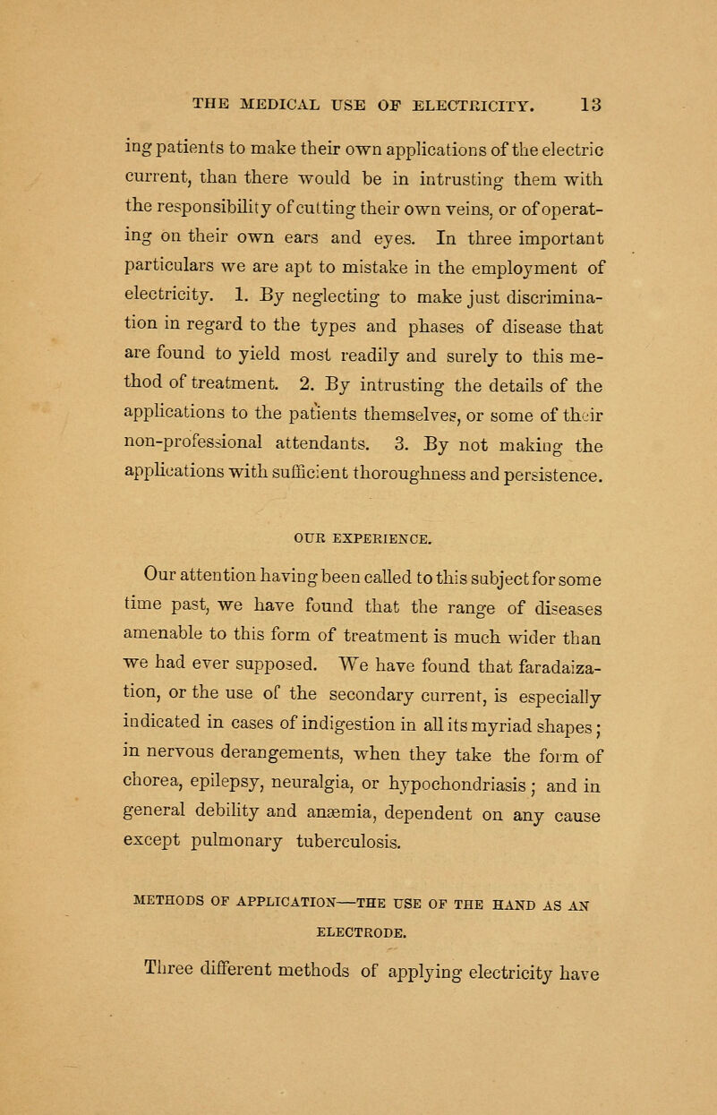 ing patients to make their own applications of the electric current, than there would be in intrusting them with the responsibility of cutting their own veins, or of operat- ing on their own ears and eyes. In three important particulars we are apt to mistake in the employment of electricity. 1. By neglecting to make just discrimina- tion in regard to the types and phases of disease that are found to yield most readily and surely to this me- thod of treatment. 2. By intrusting the details of the applications to the patients themselves, or some of tb^ir non-professional attendants. 3. By not making the apphcations with sufficient thoroughness and persistence. OUR EXPERIENCE. Our attention havingbeen called to this subjectfor some time past, we have found that the range of diseases amenable to this form of treatment is much wider than we had ever supposed. We have found that faradaiza- tion, or the use of the secondary current, is especially indicated in cases of indigestion in all its myriad shapes • in nervous derangements, when they take the form of chorea, epilepsy, neuralgia, or hypochondriasis; and in general debility and angemia, dependent on any cause except pulmonary tuberculosis. METHODS or APPLICATION THE USE OF THE HAND AS AN ELECTRODE. Three different methods of applying electricity have
