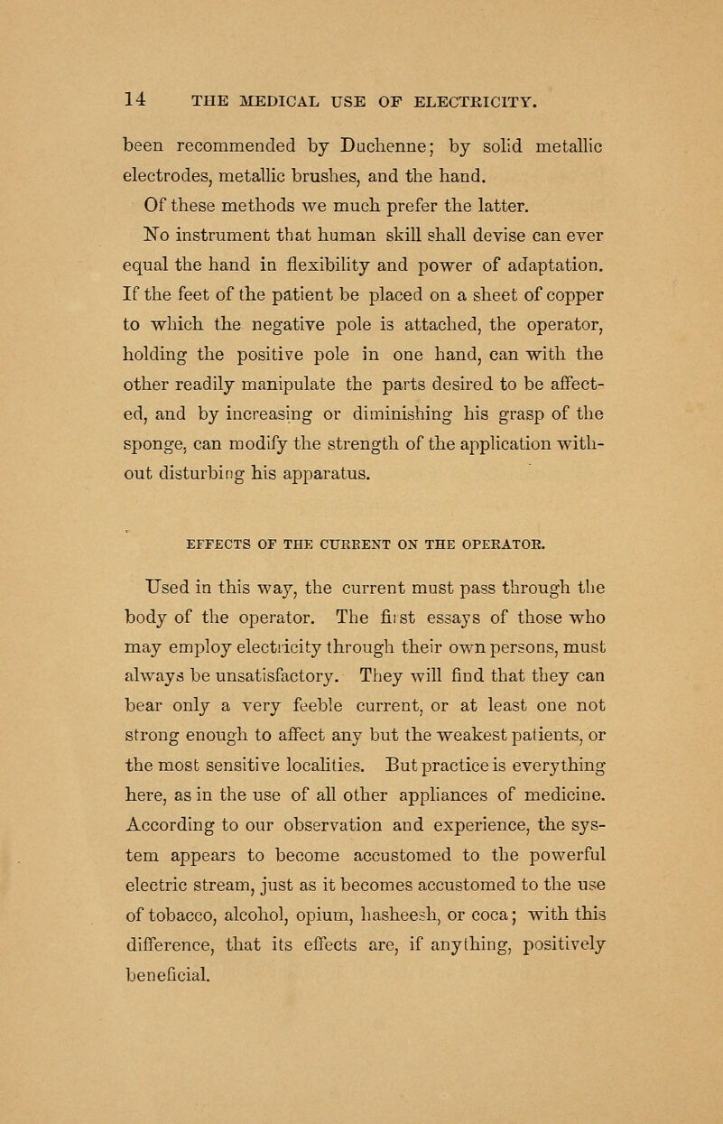 been recommended by Duclienne; by solid metallic electrodes, metallic brushes, and the hand. Of these methods we much prefer the latter. ISTo instrument that human skiU shall devise can ever equal the hand ia flexibility and power of adaptation. If the feet of the patient be placed on a sheet of copper to which the negative pole is attached, the operator, holding the positive pole in one hand, can with the other readily manipulate the parts desired to be affect- ed, and by increasing or diminishing his grasp of the sponge, can modify the strength of the application with- out disturbing his apparatus. EFFECTS OF THE CUREENT ON THE OPERATOE. Used in this way, the current must pass through the body of the operator. The fiist essays of those who may employ electiicity through their own persons, must always be unsatisfactory. They will find that they can bear only a very feeble current, or at least one not strong enough to affect any but the weakest patients, or the most sensitive localities. But practice is everything here, as in the use of all other appliances of medicine. According to our observation and experience, the sys- tem appears to become accustomed to the powerful electric stream, just as it becomes accustomed to the use of tobacco, alcohol, opium, hasheesh, or coca; with this difference, that its effects are, if anything, positively beneficial.