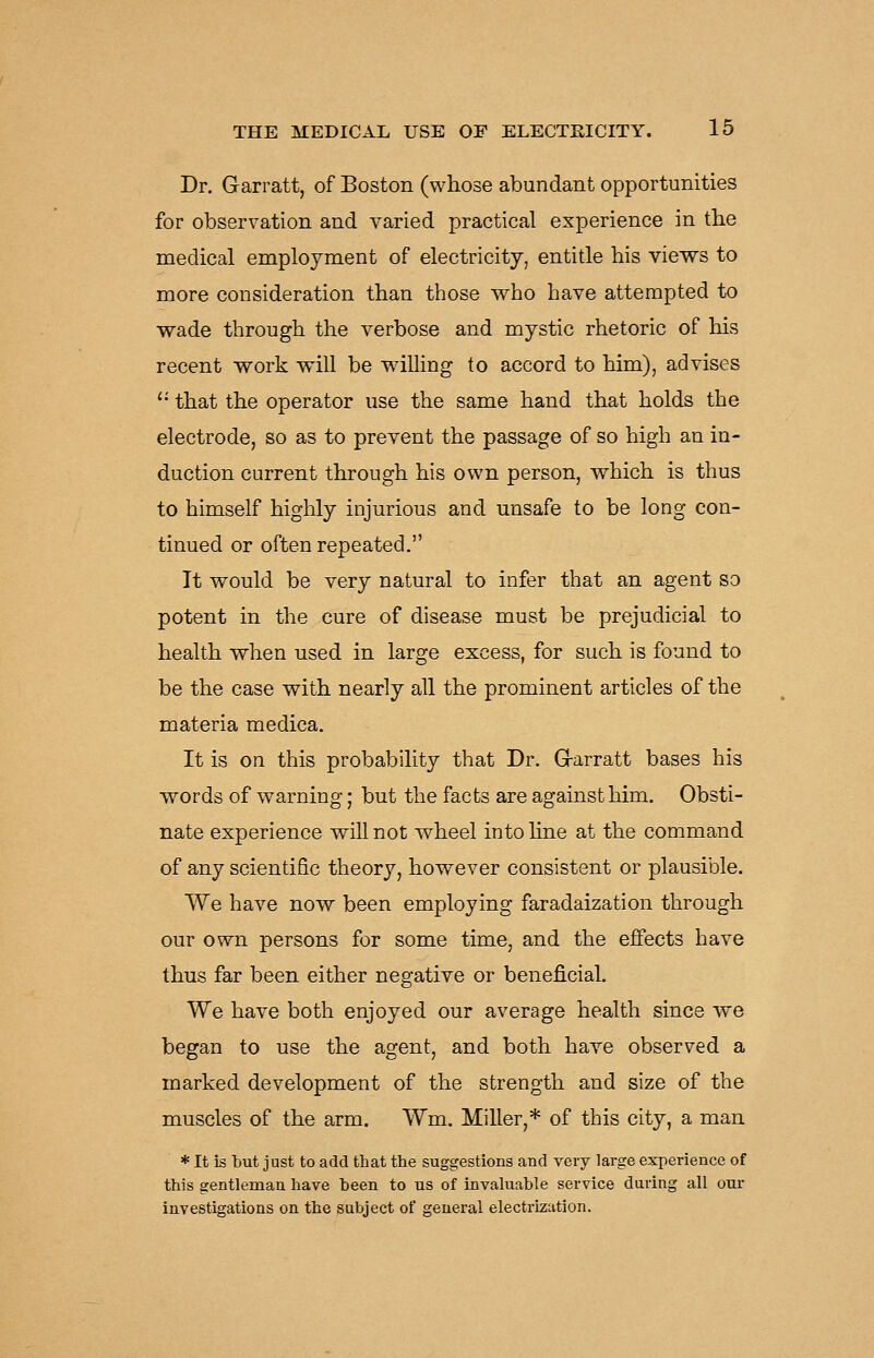 Dr. Garratt, of Boston (whose abundant opportunities for observation and varied practical experience in the medical employment of electricity, entitle his views to more consideration than those who have attempted to wade through the verbose and mystic rhetoric of his recent work will be willing to accord to him), advises '■' that the operator use the same hand that holds the electrode, so as to prevent the passage of so high an in- duction current through his own person, which is thus to himself highly injurious and unsafe to be long con- tinued or often repeated. It would be very natural to infer that an agent so potent in the cure of disease must be prejudicial to health when used in large excess, for such is found to be the case with nearly all the prominent articles of the materia medica. It is on this probability that Dr. Grarratt bases his words of warning; but the facts are against him. Obsti- nate experience will not wheel into hne at the command of any scientific theory, however consistent or plausible. We have now been employing faradaization through our own persons for some time, and the effects have thus far been either negative or beneficial. We have both enjoyed our average health since we began to use the agent, and both have observed a marked development of the strength and size of the muscles of the arm. Wm. Miller,* of this city, a man * It is but just to add that the suggestions and very large experience of this gentleman have been to us of invaluable service during all our investigations on the subject of general electrization.