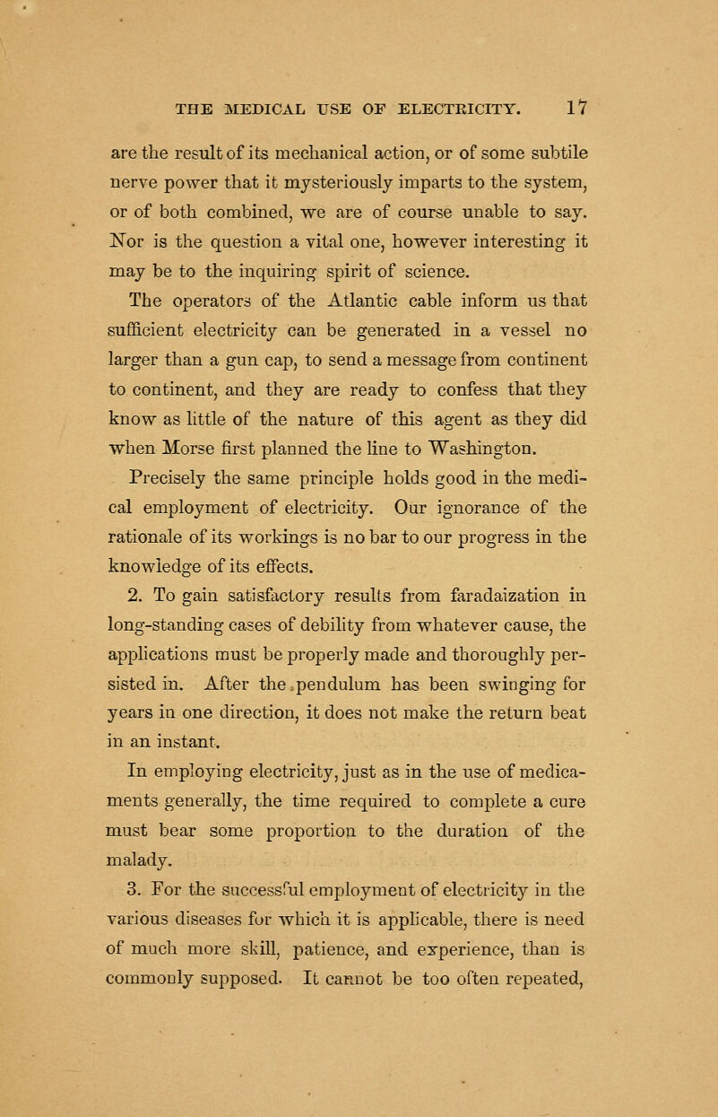 are the result of its meclianical action, or of some subtile nerve power that it mysteriously imparts to the system, or of both combined, we are of course unable to say. Nor is the question a vital one, however interesting it may be to the inquiring spirit of science. The operators of the Atlantic cable inform us that sufficient electricity can be generated in a vessel no larger than a gun cap, to send a message from continent to continent, and they are ready to confess that they know as little of the nature of this agent as they did when Morse first planned the line to Washington. Precisely the same principle holds good in the medi- cal employment of electricity. Our ignorance of the rationale of its workings is no bar to our progress in the knowledge of its effects. 2. To gain satisfactory results from faradaization in long-standing cases of debility from v^hatever cause, the apphcations must be properly made and thoroughly per- sisted in. After the.pendulum has been swinging for years in one direction, it does not make the return beat in an instant. In employing electricity, just as in the use of medica- ments generally, the time required to complete a cure must bear some proportion to the duration of the malady. 3. For the successful employment of electricity in the various diseases for -which it is apphcable, there is need of much more skiU, patience, and experience, than is commonly supposed. It cannot be too often repeated,