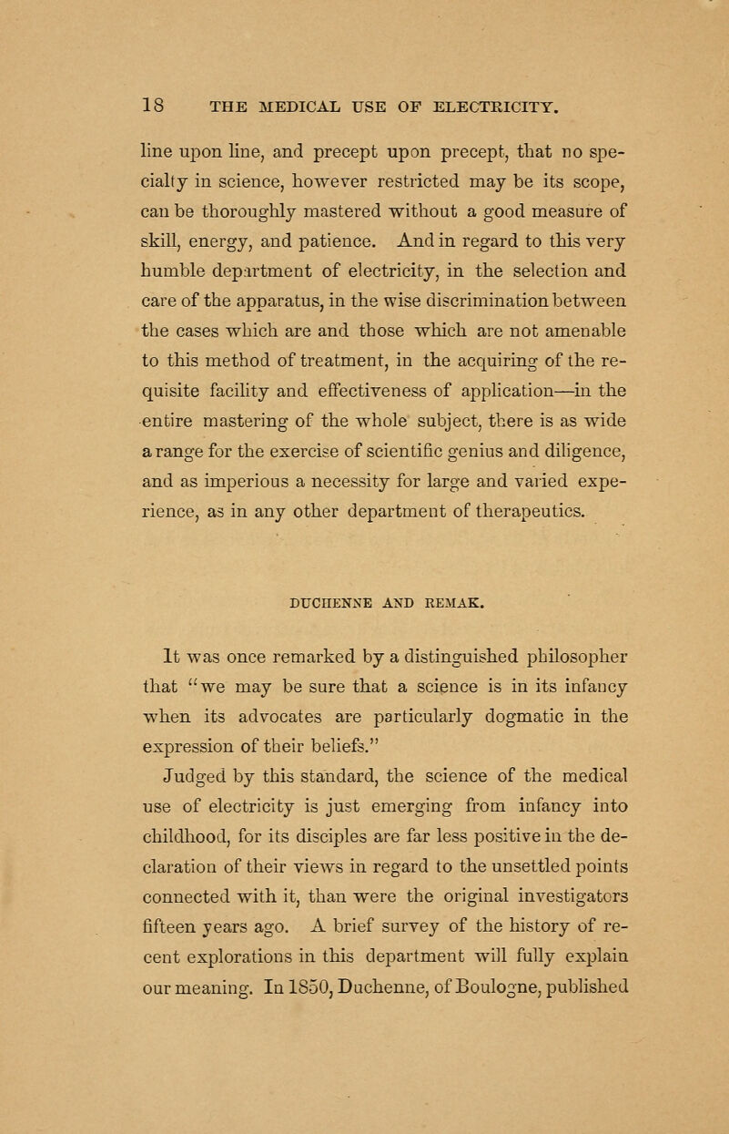 line upon line, and precept upon precept, that no spe- cialty in science, however restricted may be its scope, can be thoroughly mastered without a good measure of skill, energy, and patience. And in regard to this very humble department of electricity, in the selection and care of the apparatus, in the wise discrimination between the cases which are and those which are not amenable to this method of treatment, in the acquiring of the re- quisite facility and effectiveness of application—in the entire mastering of the whole subject, there is as wide a range for the exercise of scientific genius and diligence, and as imperious a necessity for large and varied expe- rience, as in any other department of therapeutics. DUCHENNE AND REMAK. It was once remarked by a distinguished philosopher that we may be sure that a science is in its infancy when its advocates are particularly dogmatic in the expression of their beliefs. Judged by this standard, the science of the medical use of electricity is just emerging from infancy into childhood, for its disciples are far less positive in the de- claration of their views in regard to the unsettled points connected with it, than were the original investigators fifteen years ago. A brief survey of the history of re- cent explorations in this department will fully exjolain our meaning. In 1850, Duchenne, of Boulogne, published