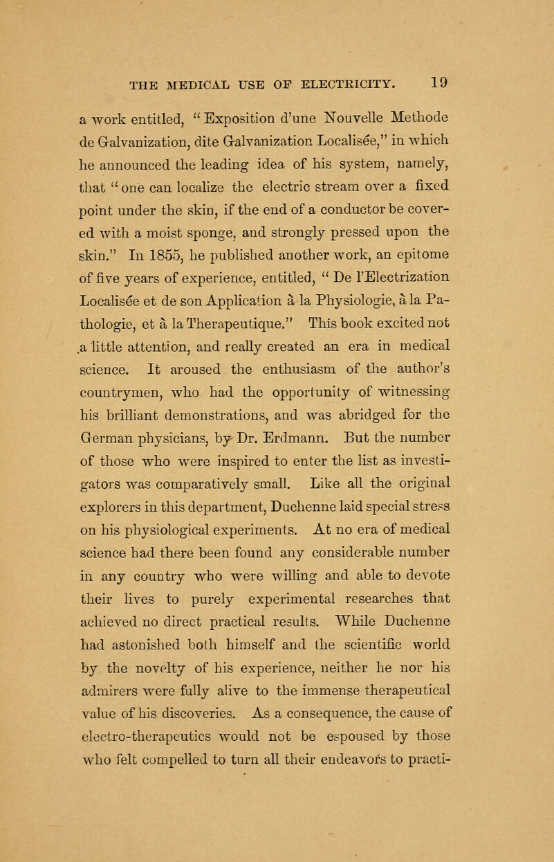 a work entitled,  Exposition d'une ISTouvelle Metliode de G-alvanization, dite G-alvanization Localisee, in which he announced the leading idea of his system, namely, that  onis can locahze the electric stream over a fixed point under the skin, if the end of a conductor be cover- ed with a moist sponge, and strongly pressed upon the skin. In 1855, he pubHshed another work, an epitome of five years of experience, entitled,  De I'Electrization Localisee et de son Application a la Physiologie, a la Pa- thologie, et a la Therapeutique. This book excited not ,a little attention, and reaUy created an era in medical science. It aroused the enthusiasm of the author's countrymen, who had the opportunity of witnessing his brilliant demonstrations, and was abridged for the G-erman physicians, by^ Dr. Erdmann. But the number of those who were inspired to enter the list as investi- gators was comparatively small. Like all the original explorers in this department, Duchenne laid special stress on his physiological experiments. At no era of medical science had there been found any considerable number in any country who were wilhng and able to devote their lives to purely experimental researches that achieved no direct practical results. While Duchenne had astonished both himself and the scientific world by the novelty of his experience, neither he nor his admirers were fully alive to the immense therapeutical value of his discoveries. As a consequence, the cause of electro-therapeutics would not be espoused by those who felt compelled to turn all their endeavors to practi-