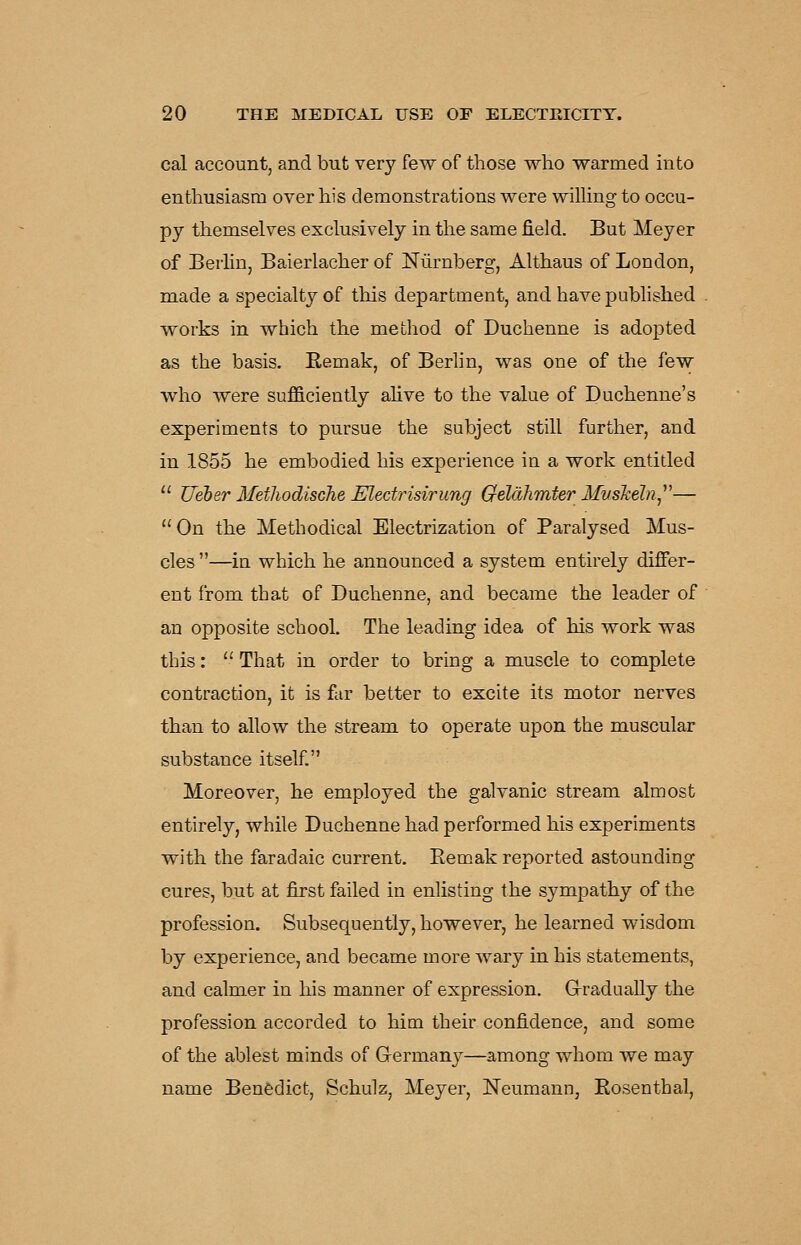 cal account, and but very few of those who warmed into enthusiasm over his demonstrations were wilhng to occu- py themselves exclusively in the same field. But Meyer of Berlin, Baierlacher of Niirnberg, Althaus of London, made a specialty of this department, and have published works in which the method of Duchenne is adopted as the basis. Remak, of Berhn, was one of the few who were sufficiently aUve to the value of Duchenne's experiments to pursue the subject still further, and in 1855 he embodied his experience in a work entitled  Ueber Metliodische Electrisirung Cfelahmter Muskeln^^'— On the Methodical Electrization of Paralysed Mus- cles —in which he announced a system entirely differ- ent from that of Duchenne, and became the leader of an opposite school. The leading idea of his work was this:  That in order to bring a muscle to complete contraction, it is far better to excite its motor nerves than to allow the stream to operate upon the muscular substance itself, Moreover, he employed the galvanic stream almost entirely, while Duchenne had performed his experiments with the faradaic current. Eemak reported astounding cures, but at first failed in enlisting the sympathy of the profession. Subsequently, however, he learned wisdom by experience, and became more wary in his statements, and calmer in his manner of expression. Gradually the profession accorded to him their confidence, and some of the ablest minds of G-erman}^—among whom we may name Benedict, Schulz, Meyer, Neumann, Rosenthal,