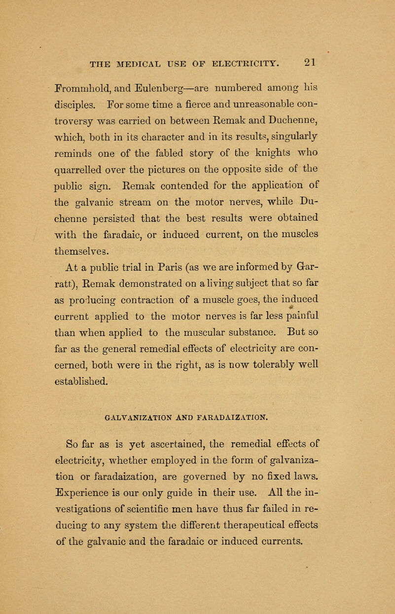 Frommhold, and Eulenberg—are numbered among his disciples. For some time a fierce and unreasonable con- troversy was carried on between Remak and Duchenne, which, both in its character and in its results, singularly reminds one of the fabled story of the knights who quarrelled over the pictures on the opposite side of the public sign. Eemak contended for the apphcation of the galvanic stream on the motor nerves, while Du- chenne persisted that the best results were obtained with the faradaic, or induced current, on the muscles themselves. At a public trial in Paris (as we are informed by Gar- ratt), Eemak demonstrated on a hving subject that so far as pro'^ucing contraction of a muscle goes, the induced current applied to the motor nerves is far less painful than when applied to the muscular substance. But so far as the general remedial effects of electricity are con- cerned, both were in the right, as is now tolerably well established. GALVANIZATION AND FARADAIZATION. So far as is yet ascertained, the remedial effects of electricity, whether employed in the form of galvaniza- tion or faradaization, are governed by no fixed laws. Experience is our only guide in their use. All the in- vestigations of scientific men have thus far failed in re- ducing to any system the different therapeutical effects of the galvanic and the faradaic or induced currents.