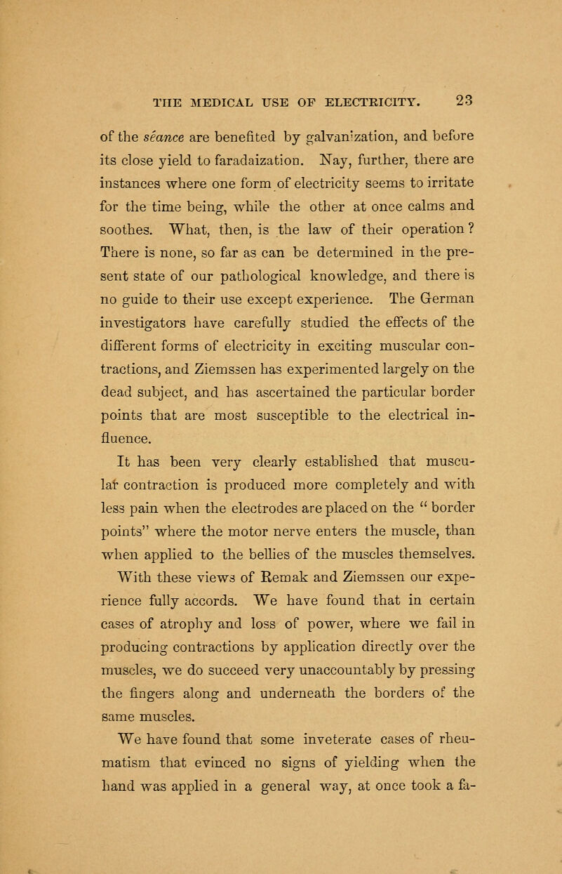 of the seance are benefited by galvanization, and before its close yield to faradaization. Nay, farther, there are instances where one form of electricity seems to irritate for the time being, while the other at once calms and soothes. What, then, is the law of their operation ? There is none, so far as can be determined in the pre- sent state of our pathological knowledge, and there is no guide to their use except experience. The German investigators have carefully studied the effects of the different forms of electricity in exciting muscular con- tractions, and Ziemssen has experimented largely on the dead subject, and has ascertained the particular border points that are most susceptible to the electrical in- fluence. It has been very clearly established that muscu- lar contraction is produced more completely and with less pain when the electrodes are placed on the  border points where the motor nerve enters the muscle, than when applied to the bellies of the muscles themselves. With these views of Remak and Ziemssen our expe- rience fiiUy accords. We have found that in certain cases of atrophy and loss of power, where we fail in producing contractions by application directly over the muscles, we do succeed very unaccountably by pressing the fingers along and underneath the borders of the same muscles. We have found that some inveterate cases of rheu- matism that evinced no signs of yielding when the hand was applied in a general way, at once took a fa-