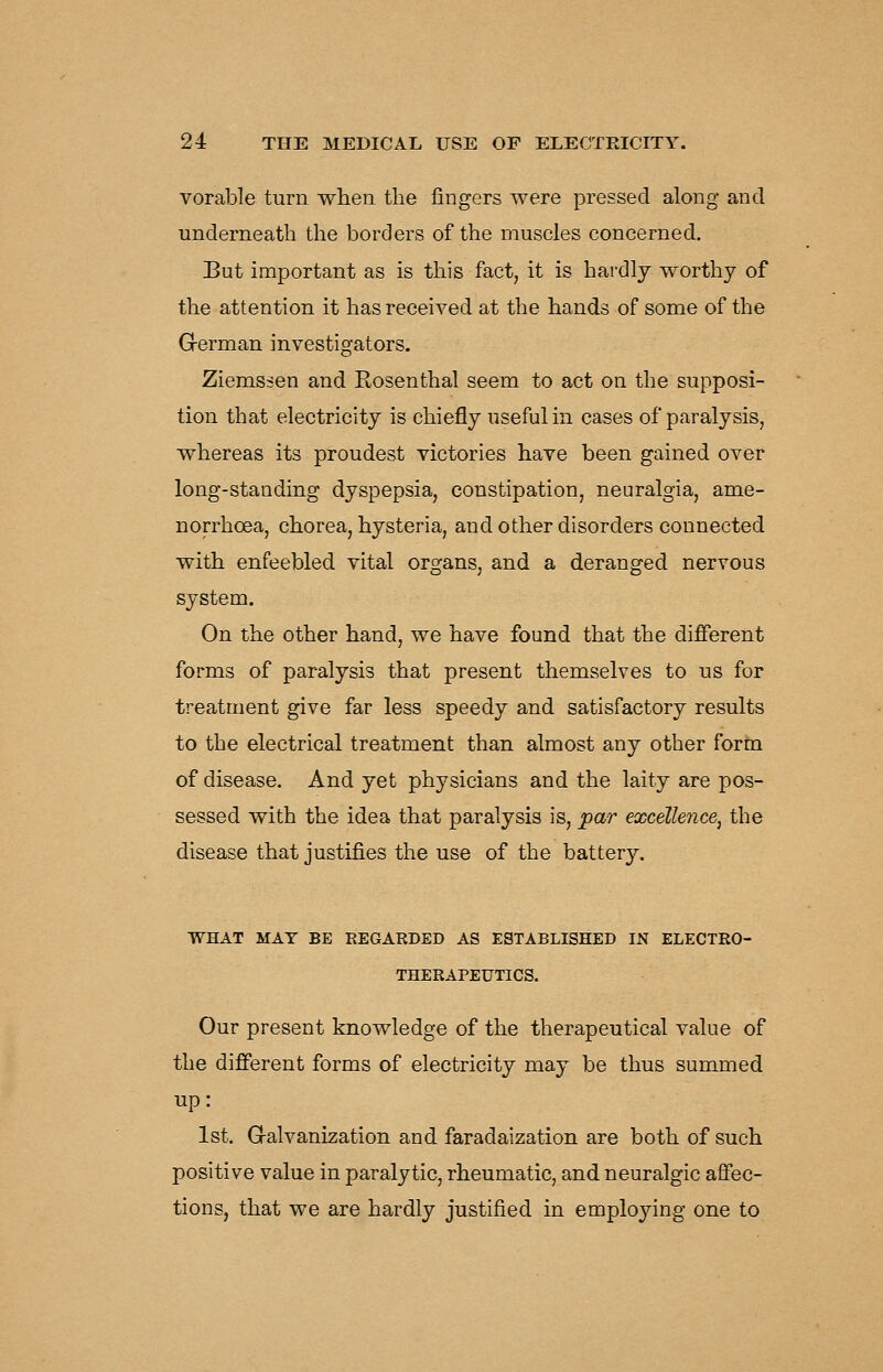 vorable turn when the fingers were pressed along and underneath the borders of the muscles concerned. But important as is this fact, it is hardly worthy of the attention it has received at the hands of some of the Grerman investigators. Ziemssen and Rosenthal seem to act on the supposi- tion that electricity is chiefly useful in cases of paralysis, whereas its proudest victories have been gained over long-standing dyspepsia, constipation, neuralgia, ame- norrhcea, chorea, hysteria, and other disorders connected with enfeebled vital organs, and a deranged nervous system. On the other hand, we have found that the different forms of paralysis that present themselves to us for treatment give far less speedy and satisfactory results to the electrical treatment than almost any other form of disease. And yet physicians and the laity are pos- sessed with the idea that paralysis is, par excellence, the disease that justifies the use of the battery. WHAT MAT BE REGARDED AS ESTABLISHED IN ELECTRO- THERAPEUTICS. Our present knowledge of the therapeutical value of the different forms of electricity may be thus summed up: 1st. G-alvanization and faradaization are both of such positive value in paralytic, rheumatic, and neuralgic affec- tions, that we are hardly justified in employing one to