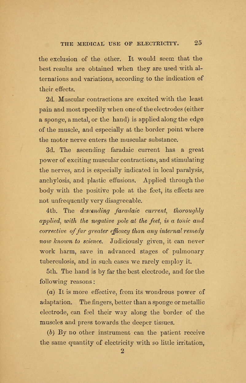 the exclusion of the other. It would seem that the best results are obtained when they are used with al- ternations and variations, according to the indication of their effects. 2d. Muscular contractions are excited with the least pain and most speedily when one of the electrodes (either a sponge, a metal, or the hand) is applied along the edge of the muscle, and especially at the border point where the motor nerve enters the muscular substance. 3d. The ascending faradaic current has a great power of exciting muscular contractions, and stimulating the nerves, and is especially indicated in local paralysis, anchylosis, and plastic effusions. Apphed through the body with the positive pole at the feet, its effects are not unfrequently very disagreeable. 4th. The dsscending faradaic current^ thoroughly applied^ with the negative pole at the feet^ is a tonic and corrective of far greater efficacy than any internal remedy now known to science. Judiciously given, it can never work harm, save in advanced stages of pulmonary tuberculosis, and in such cases we rarely employ it. 5th. The hand is by far the best electrode, and for the following reasons: (a) It is more effective, from its wondrous power of adaptation. The fingers, better than a sponge or metallic electrode, can feel their way along the border of the muscles and press towards the deeper tissues. (&) By no other instrument can the patient receive the same quantity of electricity with so little irritation,
