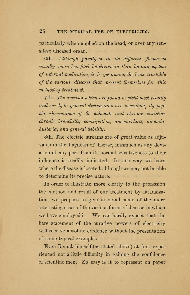 parcicularly when applied on the head, or over any sen- sitive diseased organ. 6th. Although paralysis in its different forms is usually more henefited hy electricity than hy any system of internal medication^ it is yet among the least tradable of the various diseases that present themselves for this method of treatment. 7th. The diseases which are found to yield most readily and surely to general electrization are neuralgia, dyspep- sia^ rheumatism of the subacute and chronic varieties, chronic bronchitis^ constipation, amenorrhoeu, ancemia, hysteria, and general debility. 8th. The electric streams are of great value as adju- vants in the diagnosis of disease, inasmuch as any devi- ation of any part from its normal sensitiveness to their influence is readily indicated. In this way we learn where the disease is located, although we may not be able to determine its precise nature. In order to illustrate more clearly to the profession the method and result of our treatment by faradaiza- tion, we propose to give in detail some of the more interesting cases of the various forms of disease in which we have employed it. We can hardly expect that the bare statement of the curative powers of electricity will receive absolute credence without the presentation of some typical examples. Even Eemak himself (as stated above) at first expe- rienced not a little dif&culty in gaining the confidence of scientific men. So easy is it to represent on paper