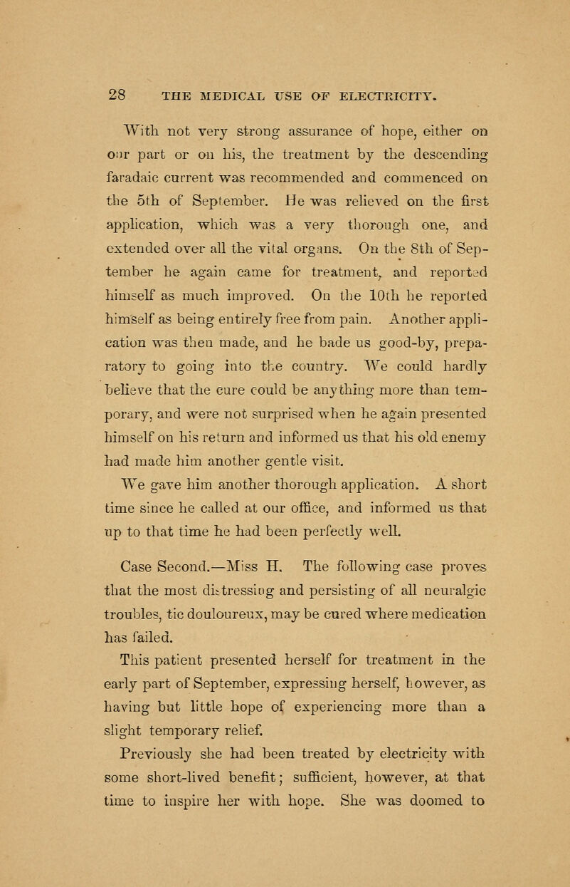 With not very strong assurance of hope, either on o:ir part or on his, the treatment by the descending faradaic current was recommended and commenced on the 5th of September. He was reheved on the first application, which was a very thorough one, and extended over all the vital organs. On the 8th of Sep- tember he again came for treatment, and reported himself as much improved. On the 10th he reported himself as being entirely free from pain. Another appli- cation was then made, and he bade us good-by, prepa- ratory to going into the country. We could hardly believe that the cure could be anything more than tem- porary, and were not surprised when he again presented himself on his return and informed us that his old enemy had made him another gentle visit. We gave him another thorough application. A short time since he called at our office, and informed us that up to that time he had been perfectly well. Case Second.—Miss H. The following case proves that the most diitressing and persisting of all neuralgic troubles, tic douloureux, may be cured where medication has failed. This patient presented herself for treatment in the early part of September, expressing herself, however, as having but little hope of experiencing more than a slight temporary relief. Previously she had been treated by electricity with some short-lived benefit; sufficient, however, at that time to inspire her with hope. She was doomed to